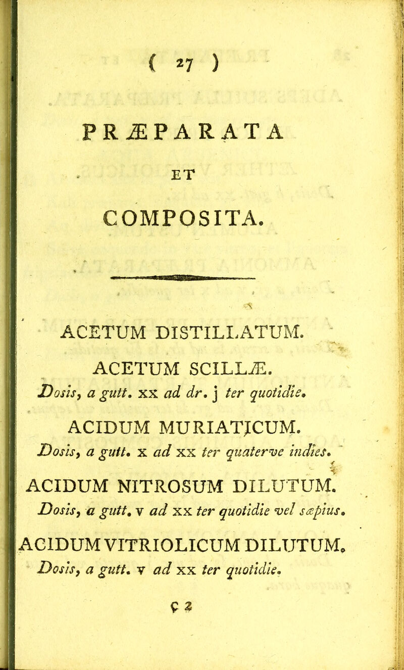 1 ( *7 ) PRJEPARATA j ET COMPOSITA. ACETUM DISTILLATUM. ACETUM SCILLiE. Dosis, a gutt. xx ad dr. j ter quotidie. ACIDUM MURIATICUM. Dosis, a gutt. x ad xx ter quaterve indies. ACIDUM NITROSUM DILUTUM. Dosis, a gutt. v ad xx ter quotidie vel sapius. ACIDUM VITRIOLICUM DILUTUM. Dosis, a gutt. v ad xx ter quotidie.
