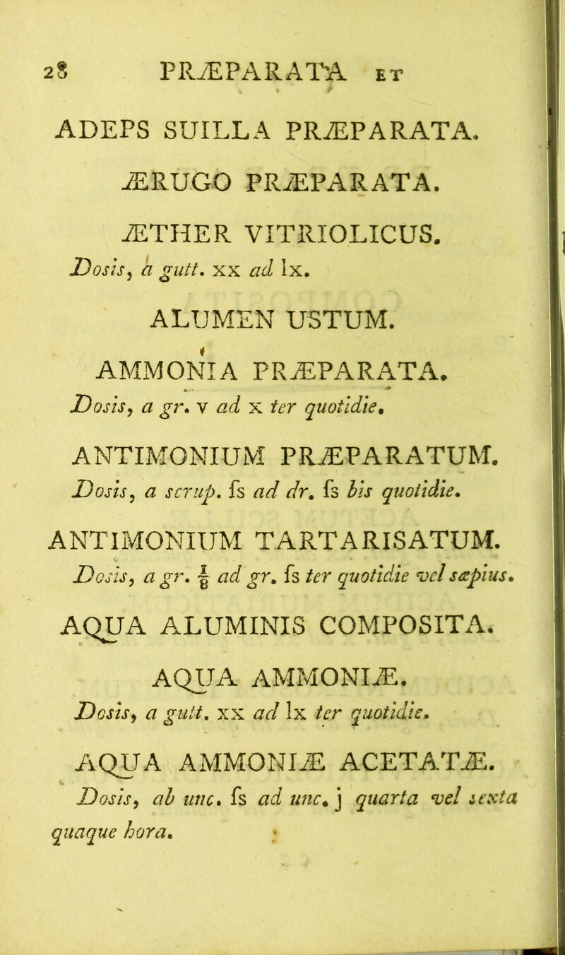 ADEPS SUILLA PRaEPARATA. JERUGO PRyEPARATA. JETHER VITRIOLICUS. Dosis, a gutt. xx ad Ix. ALUMEN USTUM. AMMONIA PRaEPARATA. Dosis, a gr. v ad x ter quotidie. ANTIMONIUM PRaEPARATUM. Dosis, a scrup. fs ad dr. fs lis quotidie. ANTIMONIUM TARTARISATUM. Dosis, a gr. | ad gr. fs ter quotidie vel sttpius. AQUA ALUMINIS COMPOSITA. AQUA AMMONIiE. Dosis, a gutt. xx ad lx ter quotidie. AQUA AMMONIyE ACETATAL Dosis, ab une. fs ad unc. j quarta vel sexta quaque hora.