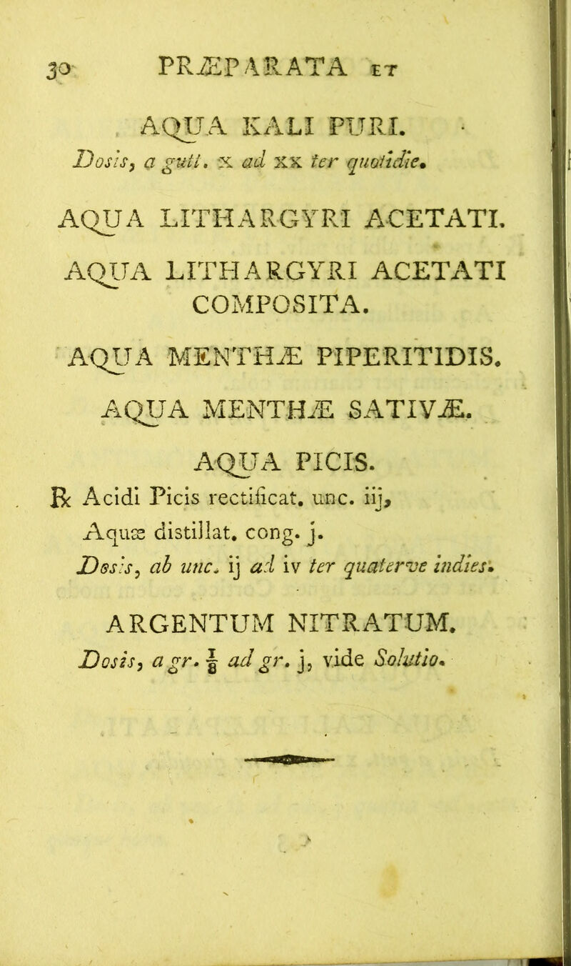 AQUA KALI PURI. Dosis, a gutl. x ad xx ter quotidie. AQUA LITHARGYRI ACETATI. AQITA LITHARGYRI ACETATI COMPOSITA. AQUA MENTHA: PIPERITIDIS. AQUA MENTHAS SATIVAE AQUA PICIS. R Acidi Picis rectiiicat. vane, iij» Aquss distiilat. cong. j. Desis, ab unc, ij ad iv ter quaterve indies. ARGENTUM NITRATUM. Dosis, a gr. § adgr. j, vide Solutio.