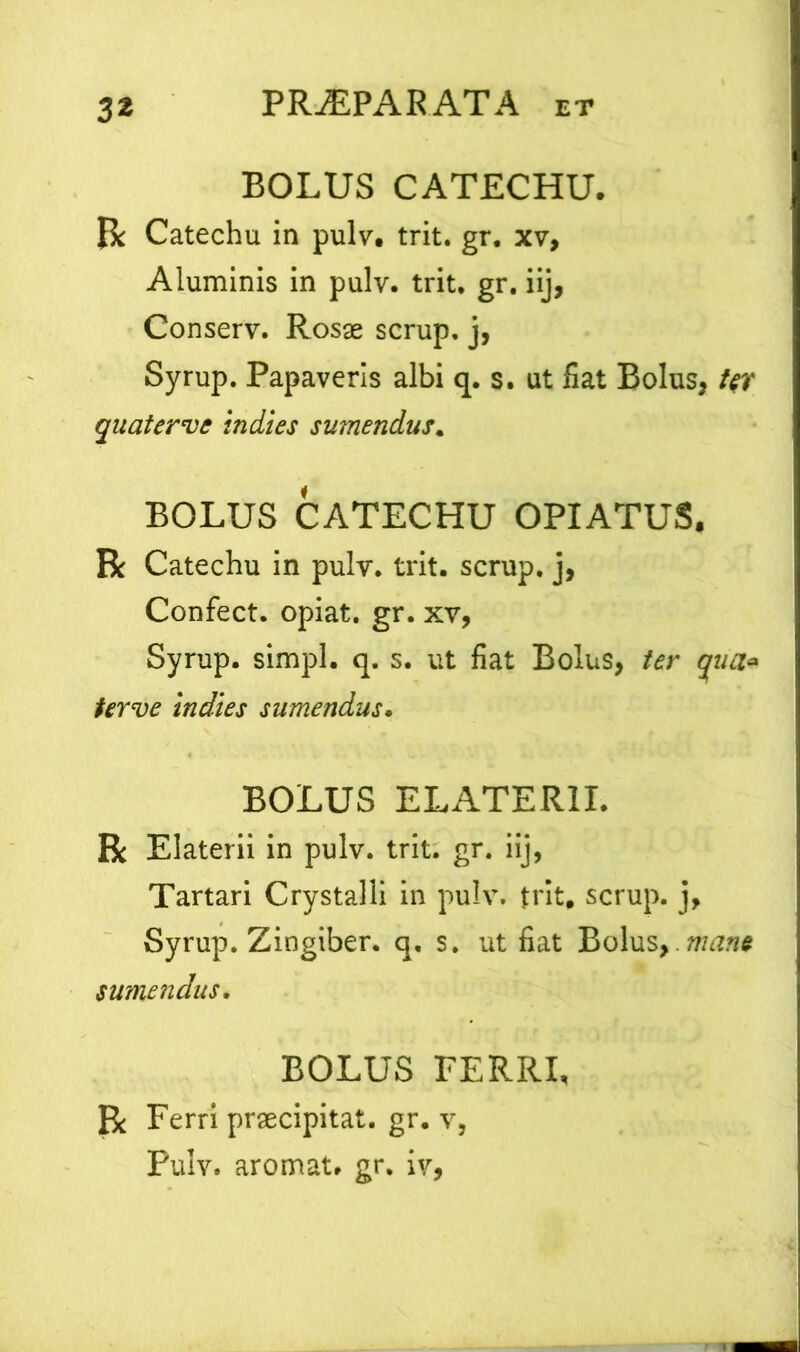 3* BOLUS CATECHU. R Catechu in pulv, trit. gr. xv. Aluminis in pulv. trit. gr. iij, Conserv. Rosae scrup. j, Syrup. Papaveris albi q. s. ut fiat Bolus, Ur quater ve in di es sumendus. BOLUS CATECHU OPIATUS. R Catechu in pulv. trit. scrup. j, Confect. opiat. gr. xv, Syrup. simpl. q. s. ut fiat Bolus, ter qua* terve indies sumendus. BOLUS ELATER1I. R Elaterii in pulv. trit. gr. iij, Tartari Crystalli in pulv. trit, scrup. j, Syrup. Zingiber, q. s. ut fiat Bolus,.mane sumendus, BOLUS FERRI, R Ferri praecipitat, gr. v, Pulv. aromat. gr. iv,