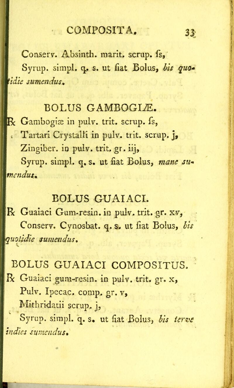 33; Conserv. Absinth. marit, scrup. fs, Syrup. simpl. q. s. ut fiat Bolus, bis quo* tidie sumendus* BOLUS GAMBGGLE. R Gambogise in pulv. trit. scrup. fs, c Taitari Crystalli in pulv. trit. scrup. j. Zingiber, io pulv. trit, gr. iij, Syrup. simpl. q, s. ut fiat Bolus, mane su- mendus,, BOLUS GUAIACI. :R Guaiaci Gum-resin. in pulv. trit. gr. xv, Conserv. Cynosbat. q. s. ut fiat Bolus, bis 'Quotidie sumendus. BOLUS GUAIACI COMPOSITUS. R Guaiaci gum-resin. in pulv. trit. gr. x, Pulv. Ipecac. comp, gr. v, Mithridatii scrup,. j, Syrup. simpl. q. s* ut fiat Bolus, bis ferve indies sumendus•