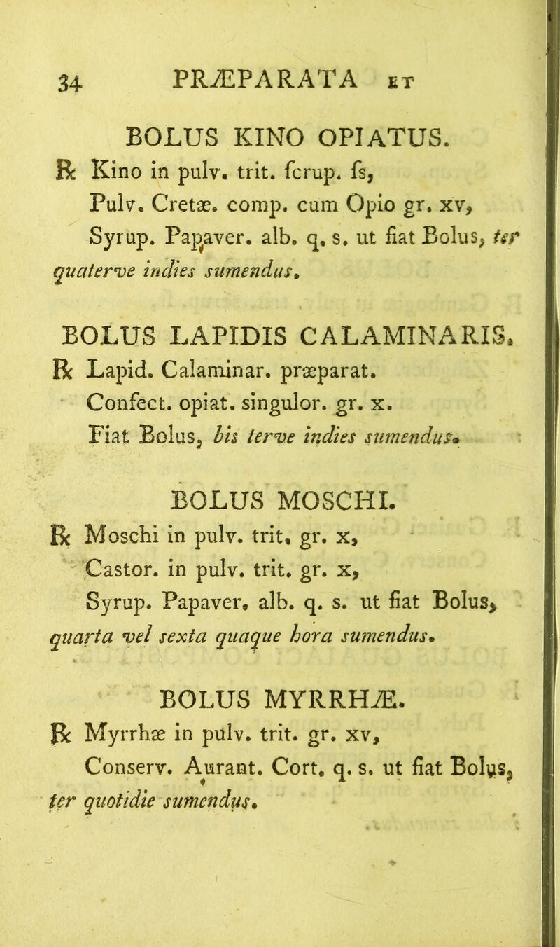 BOLUS KINO OPIATUS. R Kino in pulv. trit. fcrup. fs, Pulv. Cretas, comp. cum Opio gr. xv, Syrup. Papaver, alb. q, s. ut fiat Bolus, ter quaterve indies sumendus. BOLUS LAPIDIS CALAMINARIS. R Lapid. Calaminar. praeparat. Confect. opiat. singulor. gr. x. Fiat Bolus, bh terve indies sumendus• BOLUS MOSCHI. R Moschi in pulv. trit* gr. x, Castor, in pulv. trit. gr. x, Syrup. Papaver, alb. q. s. ut fiat Bolus> quarta vel sexta quaque hora sumendus• BOLUS MYRRHAE. R Myrrhae in pulv. trit. gr. xv, Conserv. Aurant. Cort. q. s. ut fiat Bolus, ter quotidie sumendus•