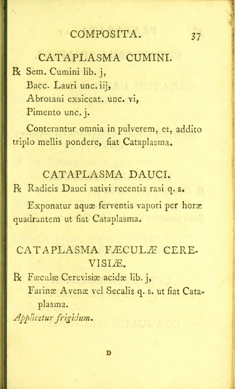 CATAPLASMA CUMINI. R Sem. Cumini lib. j, Bacc* Lauri unc.iij, Abrotani exsiccat, unc. vi, Pimento unc. j. Conterantur omnia in pulverem, et. addito triplo mellis pondere, fiat Cataplasma. CATAPLASMA DAUCI. R Radicis Dauci sativi recentis rasi q. s. Exponatur aquae ferventis vapori per horae quadrantem ut fiat Cataplasma. CATAPLASMA FiECULiE CE RE- VISX/E. R Faecuke Cerevisiae acidae lib. j, Farinas Avens vel Secalis q» s. ut fiat Cata» plasma. Appii cdur frigi ditm. D