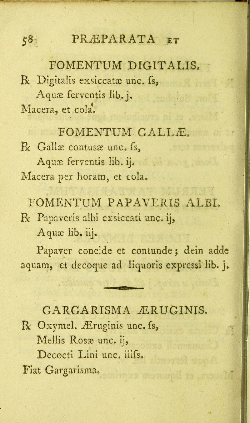 FOMENTUM DIGITALIS. R Digitalis exsiccatas unc. fs, Aquae ferventis lib. j. Macera, et coi a*. FOMENTUM GALLiE. R Gallae contusas unc, fs. Aquae ferventis lib. ij. Macera per horam, et cola. FOMENTUM PAPAVERIS ALBE R Papaveris albi exsiccati unc. ij, Aquae lib. ii]. Papaver concide et contunde; dein adde aquam, et decoque ad liquoris expressi lib. j. GARGARISMA iERUGINIS. R Oxymel. jEruginis unc. fs, Mellis Rosae unc. ij, Decocti Lini unc. iiifs. Fiat Gargarisma.