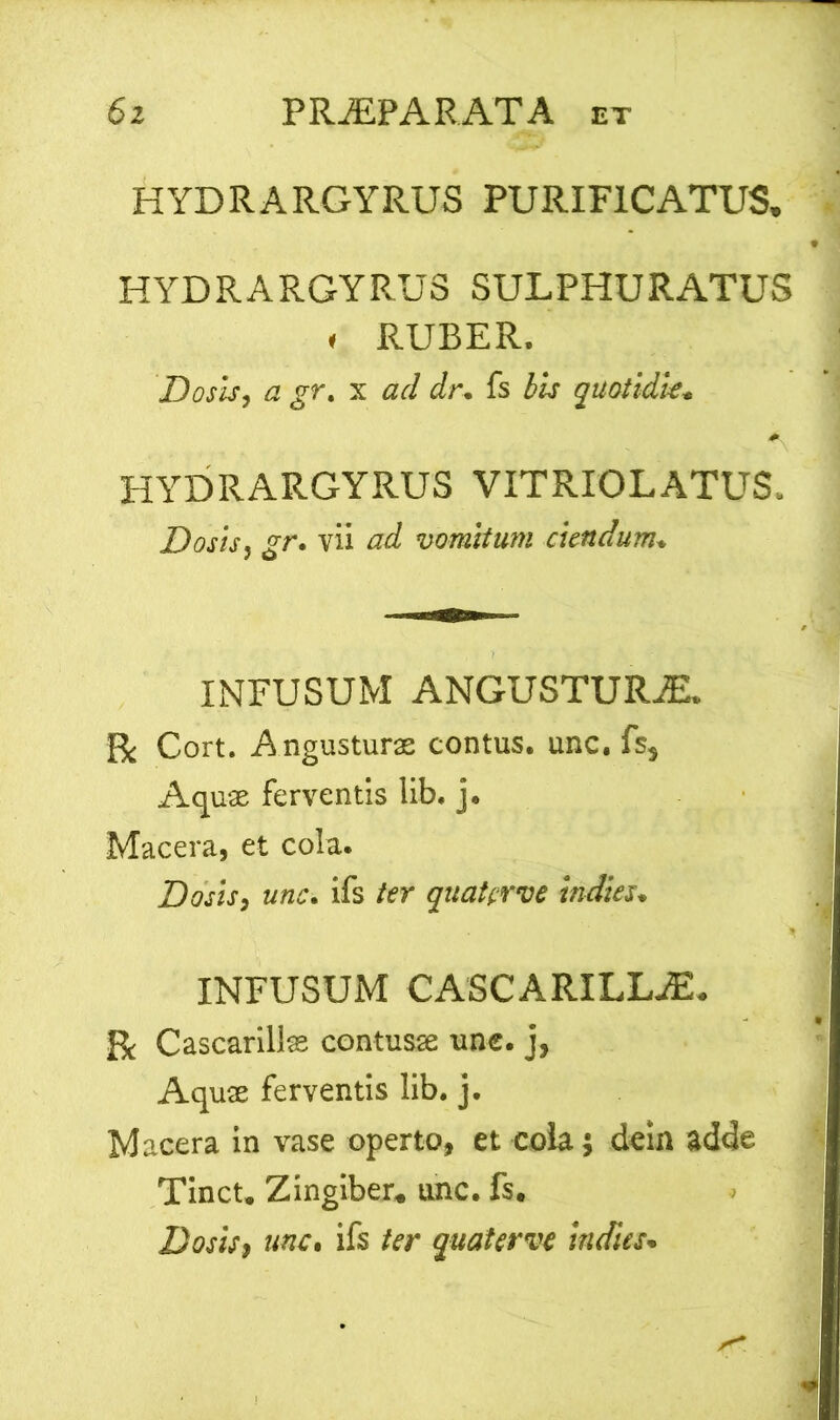 HYDRARGYRUS PURIFICATUS, HYDRARGYRUSSULPHURATUS « RUBER. Dosis, a gr. x ad dr. fs bis quotidie» HYDRARGYRUS VITRIOLATUS. Dosis, gr. vii ad vomitum ciendum. INFUSUM ANGUSTURiE. Bc Cort. Angusturae contus, unc. fs} Aquae ferventis lib. j. Macera, et cola. Dosis, unc. ifs ter quaterve indies. INFUSUM CASCARILLAL Cascarillse contusae une. j, Aquae ferventis lib. j. Macera in vase operto, et cola 5 dein adde Tinct. Zingiber* unc. fs. Dosis, unc. ifs ter quaterve indies*