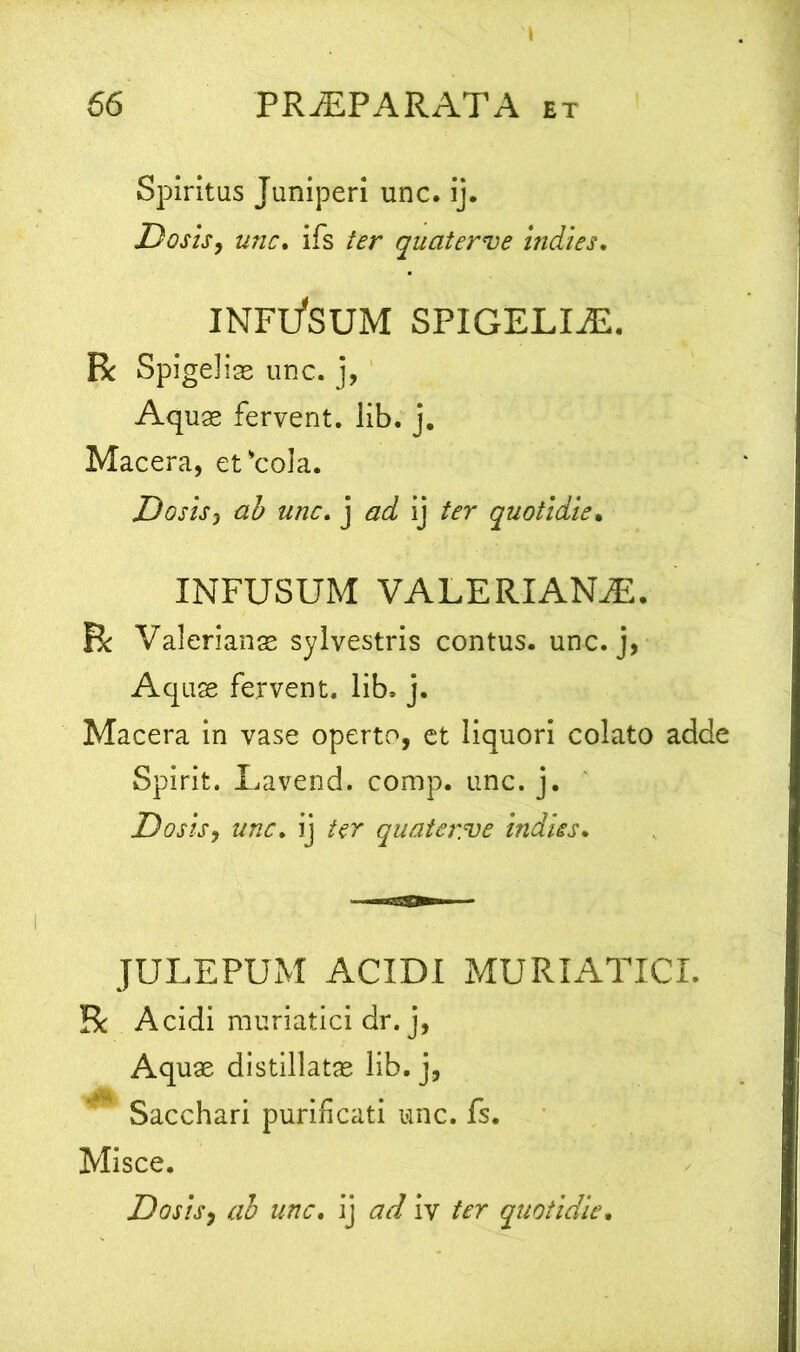 Spiritus Juniperi unc. ij. Dos is, unc. ifs ter quaterve indies. INFl/SUM SPIGELLE. R Spi geliae unc. j, Aquae fervent, lib. j. Macera, et'cola. Do sis j ab unc. j ad ij ter quotidie. INFUSUM VALERIANA. R Valerianas sylvestris contus, unc. j, Aquas fervent, lib. j. Macera in vase operto, et liquori colato adde Spirit. Lavend. comp. unc. j. Dosls, unc. ij ter quatsr.ve indies. JULEPUM ACIDI MURIATICI. R Acidi muriatici dr. j, Aquae distillatae lib. j, Sacchari purificati unc. fs. Misce. Do sis, ab unc. ij ad iv ter quotidie.