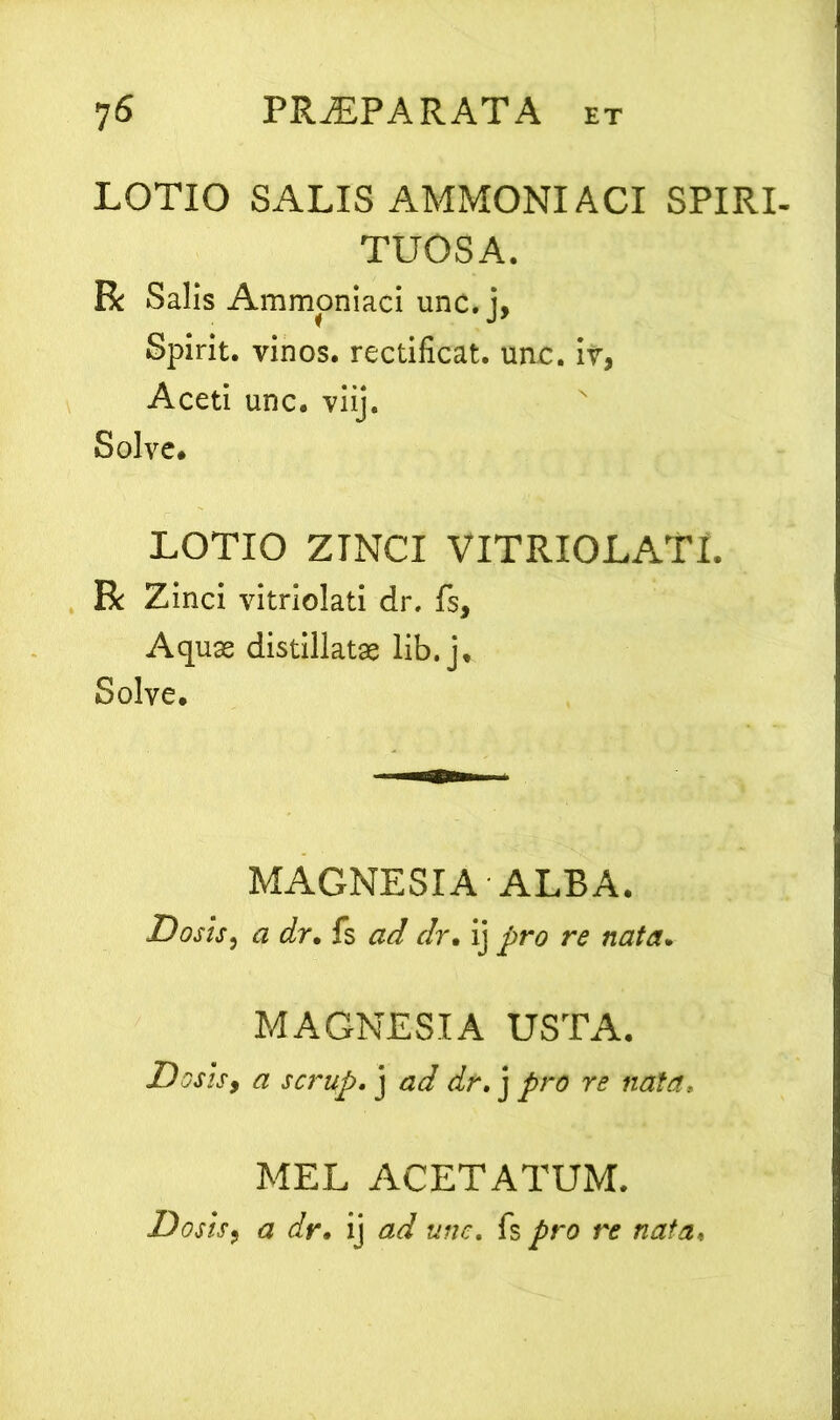 LOTIO SALIS AMMONI ACI SPIRI- TUOSA. R Salis Ammoniaci unc. j, Spirit. vinos, rectificat. uac. iv, Aceti unc. viij. Solve# LOTIO ZINCI VITRIOLATL R Zinci vitriolati dr. fs, Aquae distillatae lib. j. Solve# MAGNESIA ALBA. Dosis, a dr. fs ad dr• ij ^>ra r<? MAGNESIA USTA. Doshy a scrufi. j dr. j re rata. MEL ACETATUM. Dosisy a dr• ij fs />ro re