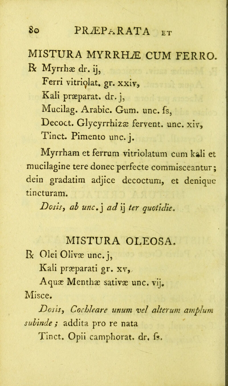 ET MISTURA MYRRLLE CUM FERRO. R Myrrhae dr. ij5 Ferri vitriqlat. gr. xxiv, Kali praeparat, dr, j, Mucilag. Arabie. Gum. unc. fs, Decoct. Glycyrrhizs fervent, unc. xiv, Tinct. Pimento unc. j. Myrrham et ferrum vitriolatum cum kali et mucilagine tere donec perfecte commisceantur; dein gradatim adjice decoctum, et denique tincturam. Doshy ab unc. j ad ij ter quotidie. MISTURA OLEOSA. R Olei Olivae unc. j, Kali praeparati gr. xv, Aquae Menthae sativae unc. vij. Misce. jDosis, Cochleare unum vel alterum amplum subinde ; addita pro re nata Tinct. Opii camphorat. dr. fs.