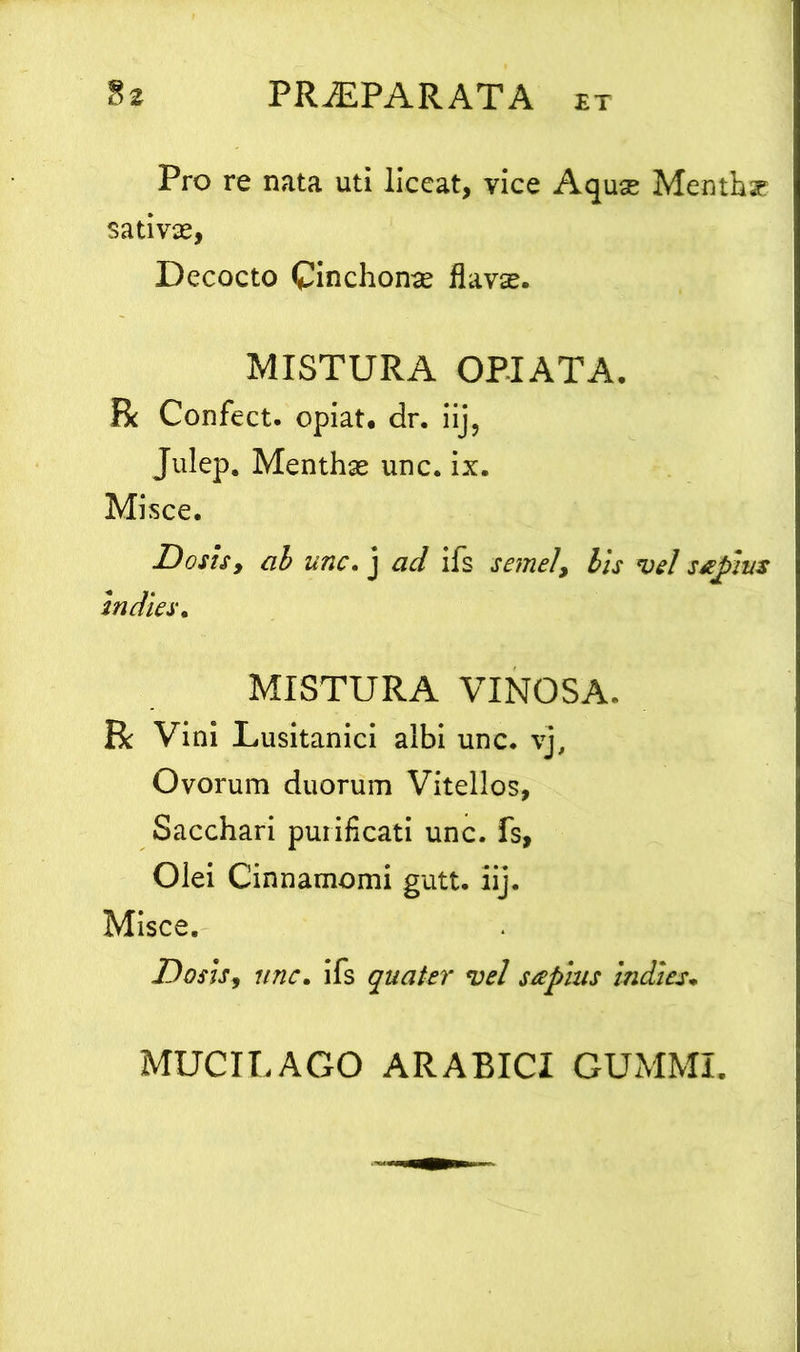 Pro re nata uti liceat, vice Aquae Menthar sativae, Decocto Cinchonae flavae. MISTURA OPIATA. R Confect. opiat, dr. iij, Julep. Menthas unc. ix. Misce. Doris, ab unc. j ad ifs semel> bis vel ssepvs In dies, MISTURA VINOSA. R Vini Lusitanici albi unc. vj, Ovorum duorum Vitellos, Sacchari purificati unc. fs. Olei Cinnamomi gutt. iij. Misce. Doris, unc, ifs quater vel sapias indies. MUCILAGO ARABICI GUMMI.