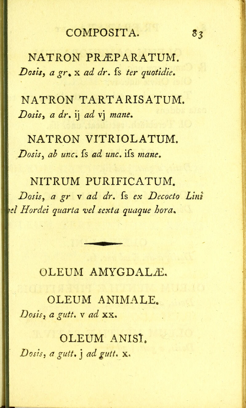 NATRON PRAEPARATUM. Dotis, a gt\ x ad dr. fs ter quotidie. NATRON TARTARISATUM. Dotis, a dr. ij ad vj mane. NATRON VITRTOLATUM. Dotis, ah une. fs ad une. ifs mane. NITRUM PURIFICATUM. Datis, a gr v ad dr. fs ex Decocto Lini el Hordei quarta vel sexta quaque hora. OLEUM AMYGDALJE. OLEUM ANIMALE. Dosis, a gutt. v ad xx. OLEUM ANISI. Dosis, a gutt. j ad gutt, x.