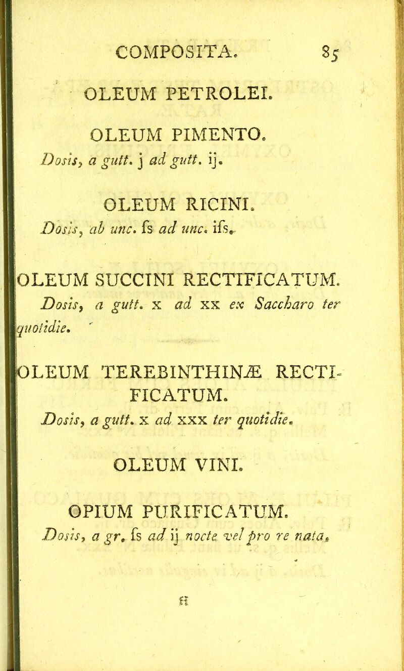 OLEUM PETROLEI. OLEUM PIMENTO. Dosis, a gult. j ad gutt. ij. OLEUM RICINI. Dosis, ab unc. fs ad unc. ifs. OLEUM SUCCINI RECTTFICATUM. Dosis, a gutt. x ad xx ex Saccharo ter quotidie. OLEUM TEREBINTHINA RECTI- FICATUM. Dosis, a gutt. x ad xxx ter quotidie. OLEUM VINI. OPIUM PURIFICATUM. Dosis, a gr. fs ad ij nocte ve!pro re nata. H