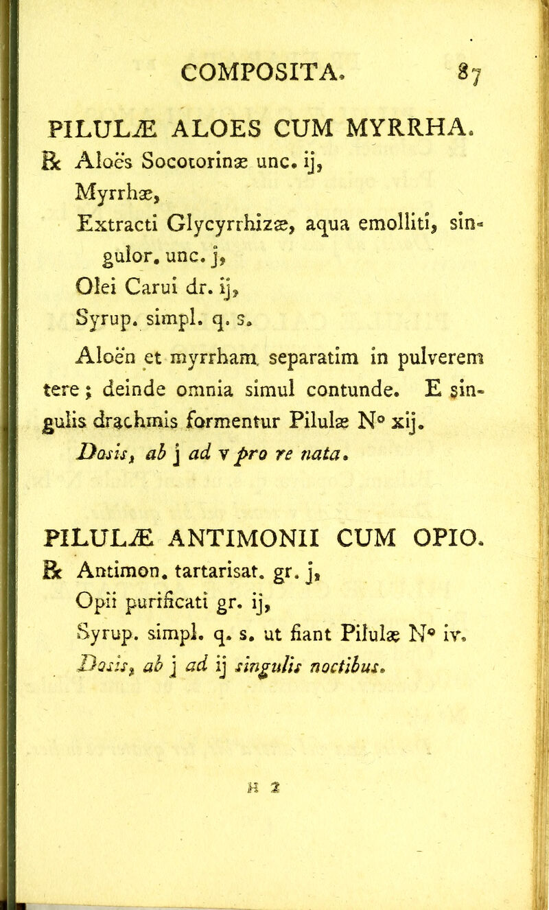 PILULiE ALOES CUM MYRRHA. 6c Aloes Socotorinae unc. ij, Myrrhae, Extracti Glycyrrhizae, aqua emolliti, sin- gulor. unc. j, Olei Carui dr. ij, Syrup. simpl. q. s. Aloen et myrrham separatim in pulverem tere; deinde omnia simul contunde. E sin- gulis drachmis formentur Pilulae N° xij. Basis, ab j ad v pro re nata. PlLULiE ANTIMONII CUM OPIO. Bt Antimon. tartarisat. gr. j, Opii purificati gr. ij, Syrup. simpl. q. s. ut fiant Pilulae N® ir. Basis % ab j ad ij singulis noctibus.