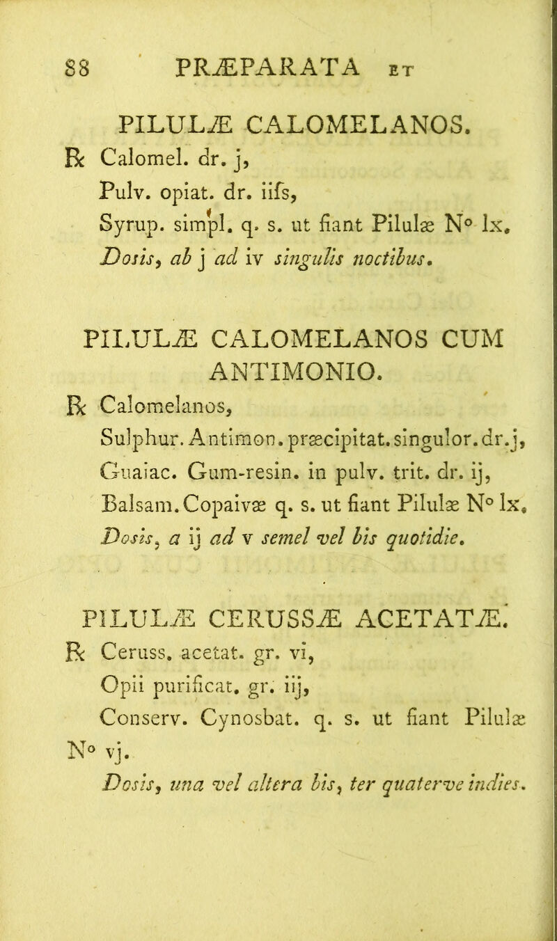 PILULiE CALOMELANOS. R Calomel. dr. j, Pulv. opiat. dr. iifs, Syrup. simpl. q. s. ut fiant Pilulas N° lx# Dosis, ab j ad iv singulis noctibus. PILULZE CALOMELANOS CUM ANTIMONIO. R Calomelanos, Sulphur. Antimon. praecipitat, singulor. dr.j, Guaiac. Gum-resin. in pulv. trit. dr. ij, Balsam.Copaivas q. s. ut fiant Pilulas N° lx, Dosis, a ij ad v semel vel bis quotidie. PILUL/E CERUSSiE ACETATiE. R Ceruss. acetat. gr. vi, Opii purificat, gr. ilj, Conserv. Cynosbat. q. s. ut fiant Pilulas N° vj. Dosis, una vel altera lis, ter quaterve indies. \