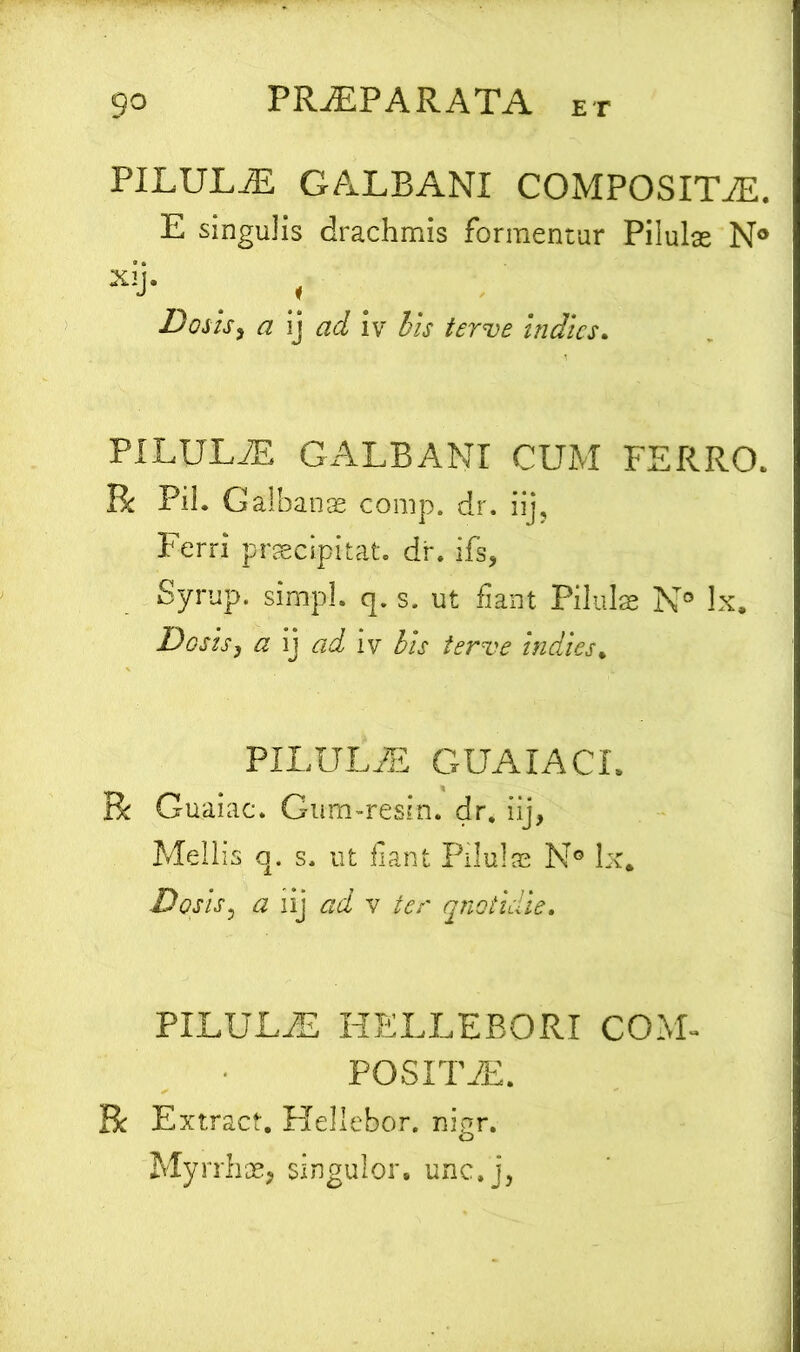 PILULAS GALBANI COMPOSITAE. E singulis drachmis formentur Pilulas N° Xij‘ s • .! Doiis, a ij ad iv iis terve indics. PILULAE GALBANI CUM FERRO. R Pii. Galbanas conip. dr. iij, Ferri praecipitat, dr. -ifs, Syrup. simpl. q. s. ut fiant Pilulas N° lx. Desis, a ij ad iv bis terve indies% PILULA GUAIACI. R Guaiac. Gum-resiti. dr. iij, Mellis q. s. ut fiant Pilulas N° lx. Dosis, a iij ad v ter quotidie. PILULA HELLERORI COM- POSITA. R Extract. Hellebor. nigr. Myrrhae, singulor, unc.j,