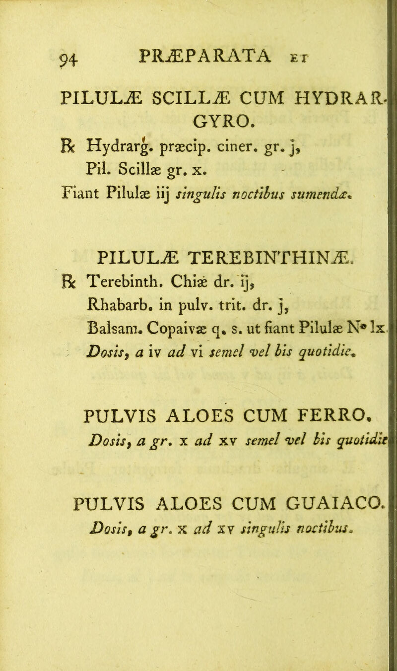 PILULiE SCILLaE CUM HYDRAR, GYRO. R Hydrarg. praecip. ciner. gr. j. Pii. Scillas gr. x. Fiant Pilulae iij singulis noctibus sumenda. PILULaE terebinthina R Terebinth. Chias dr. ij, Rhabarb. in pulv. trit. dr. j, Balsam. Copaivas q. s. ut fiant Pilulas N* Ix Doshy a iv ad vi semel vel bis quotidie. PULVIS ALOES CUM FERRO* Dosisy a gr, x ad xv semel vel bis quotidie PULVIS ALOES CUM GUAIACO.