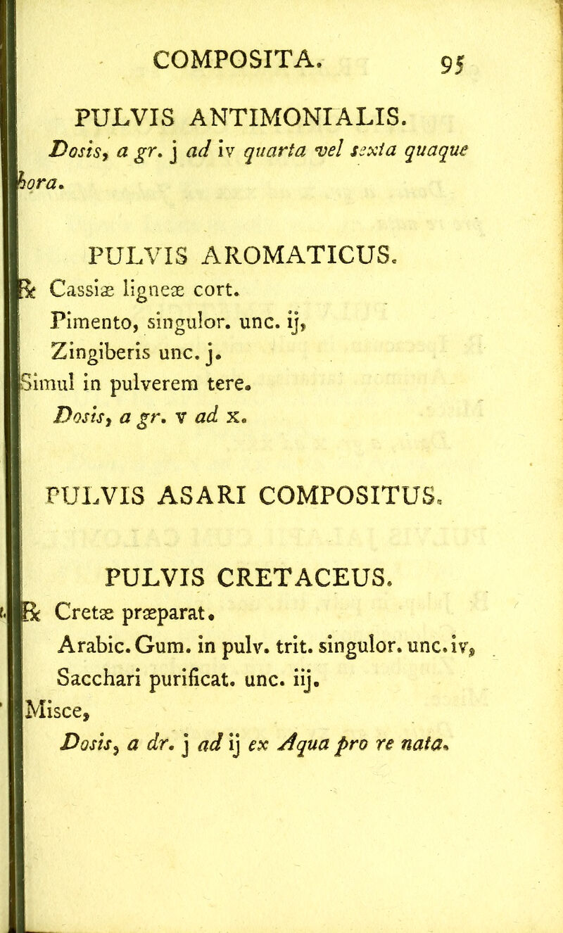 PULVIS ANTIMONIALIS. Dosis9 a gr, j ad Iv quarta vel sexta quaque hora. PULVIS AROMATICUS, a Cassiae ligneae cort. i Pimento, singulor. unc. ij, Zingiberis unc. j. Simul in pulverem tere, Dosis, a gr, v ad x. PULVIS ASARI COMPOSITUS, PULVIS CRETACEUS. Bc Cretas praeparat. Arabie.Gum. in pulv. trit. singulor. unc.iv. Sacchari purificat, unc. iij. Misce, Dosis, a dr. j ad ij ex Aqua pro re nata.