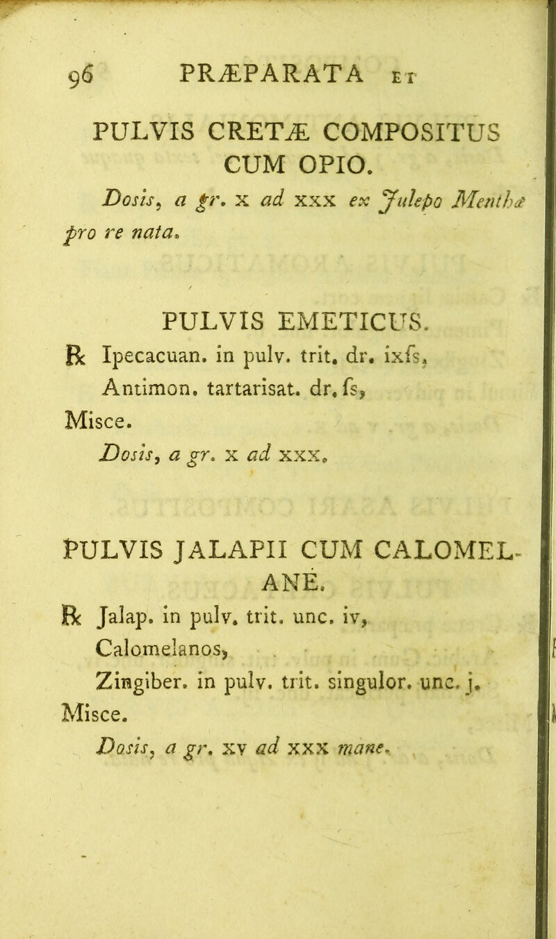 PULVIS CRETiE COMPOSITUS CUM OPIO. Do sis5 a gr. x ad xxx ex Julepo Mentha pro re nata. PULVIS EMETICUS. R Ipecacuan. in pulv. trit. dr. ixfs. Antimon. tartarisat. dr. fs, Misce. JDosis, a gr. x ad xxx. PULVIS JALAPII CUM CALOMEL- ANE, R Jalap. in pulv. trit. unc. iv, Calomelanosj Zingiber, in pulv. trit. singulor. unc. j. Misce. Dosis, a gr. xv ad xxx mane-