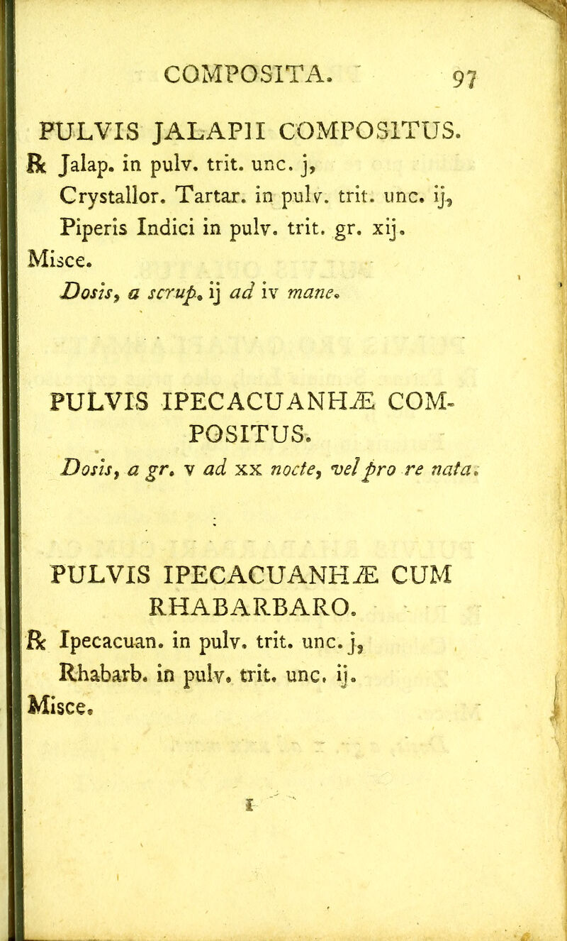 PULVIS JALAPII COMPOSITUS. R Jalap. in pulv. trit. unc. j, Crystallor. Tartar. in pulv. trit. unc. ij, Piperis Indici in pulv. trit. gr. xij. Misce. Dos is, a scrup.. ij ad iv mane• PULVIS IPECACUANHAS COM- POSITUS. DosiSf a gr. v xx vel pro re nata, PULVIS IPECACUANHiE CUM RHABARBARO. R Xpecacuan. in pulv. trit. unc.], Rhabarb. in pulv. trit. unc, ij. Misce.