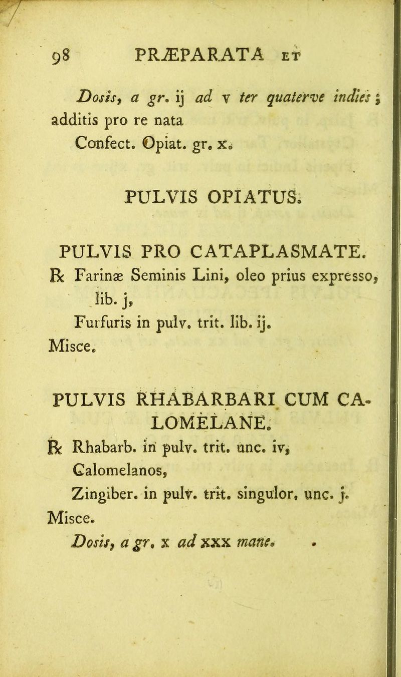 Dosis, a gr. ij ad y ter quaterve in dies j additis pro re nata Confect. Opiat. gr. x. PULVIS OPIATUS. PULVIS PRO CATAPLASMATE. Rc Farinae Seminis Lini, oleo prius expresso, !ib. j, Furfuris in puly. trit. lib. ij. Misce. PULVIS RHABARBARI CUM CA- LOMELANE. R Rhabarb. iri pulv. trit. unc. iv, Galomelanos, Zingiber, in puly. trit. singulor, unc.j. Misce. Doshj a gr, x ad xxx mane.