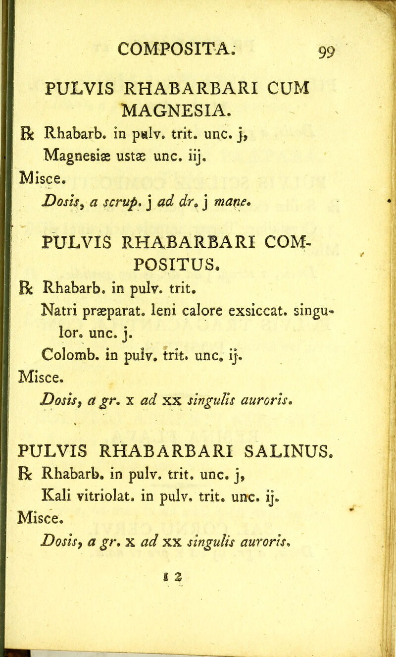 PULVIS RHABARBARI CUM MAGNESIA. R Rhabarb. in palv. tri-t. unc. j* Magnesiae ustae unc. iij. Misce. Dosis, a scrup, j ad dr. j mane* PULVIS RHABARBARI COM- POSITUS. R Rhabarb. in pulv. trit. Natri praeparat, leni calore exsiccat, singu- lor. unc. j. Colomb. in pulv. trit, unc. ij. Misce. Dosis^ a gr. x ad xx singulis auroris. PULVIS RHABARBARI SALINUS. R Rhabarb. in pulv. trit. unc. Kali vitriolat. in pulv. trit, unc. ij. Misce. Dosis, a gr. x ad xx singulis auroris.