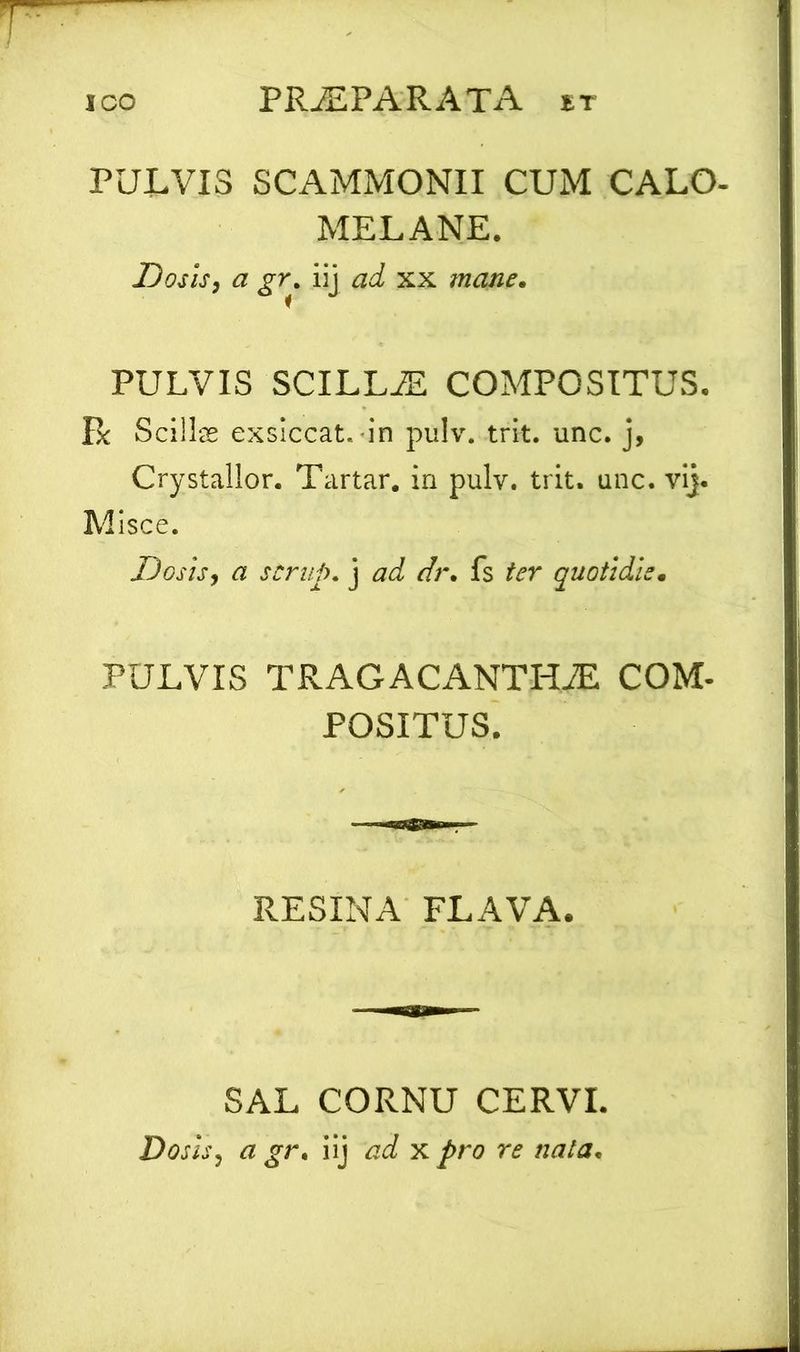 PULVIS SCAMMONII CUM CALO- MELANE. Dosis, a gr. iij ad xx mane. PULVIS SCILLiE COMPOSITUS. Bc Scillas exsiccat, in pulv. trit. unc. j, Crystallor. Tartar. in pulv. trit. unc. vij. Misce. Dosis, a scrup. j ad dr. fs ter quotidie. PULVIS TRAGACANTHJE COM- POSITUS. RESINA FLAVA. SAL CORNU CERVI. Dosis, a gr. iij ad x pro re nata.