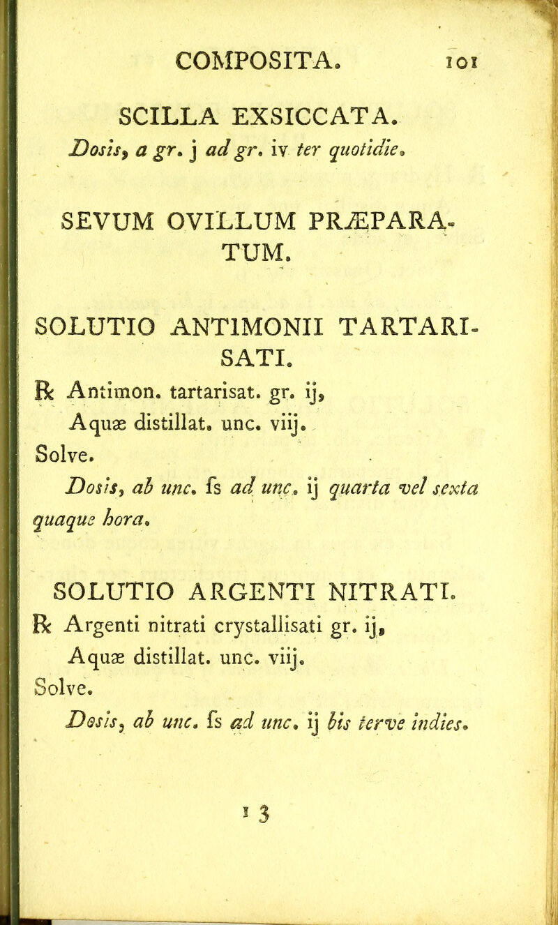 SCILLA EXSICCATA. Dosis> a gr. j ad gr. iv ter quotidie. SEVUM OVILLUM PRAEPARA- TUM. SOLUTIO ANT1MONII TARTARI- SATI. R Antimon. tartarisat. gr. ij, Aquas distillat. unc. viij. Solve. Dosis, ab unc. fs ad unc. ij quarta vel sexta quaque hora. SOLUTIO ARGENTI NITRATI. R Argenti nitrati crystallisati gr. ij, Aquas distillat. unc. viij. Solve. Dosis, ah unc. fs aci unc. ij lh ferve indies.