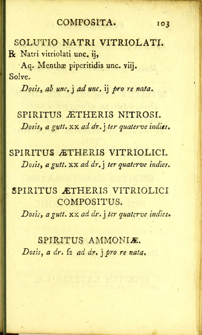 ioj SOLUTIO NATRI VITRIOLATI. R Natri vitriolati unc. ij, Aq. Menthae piperitidis unc. viij. Solve. Dqsis, ab unc, j ad unc, ij pro re nata, SPIRITUS AETHERIS NITROSI. Desis, a gutt. xx ad dr. j ter quaterve indiis. SPIRITUS yETHERIS VITRIOLICL Dosis, a gutt. xx ad dr, j ter quaterve indies. SPIRITUS AETHERIS VITRIOLICI COMPOSITUS. Dos is, a gutt. xx ad dr. j ter quaterve indies.• SPIRITUS AMMONIjE. Dosis, £ dr. fs dr* j /ro n? nata.