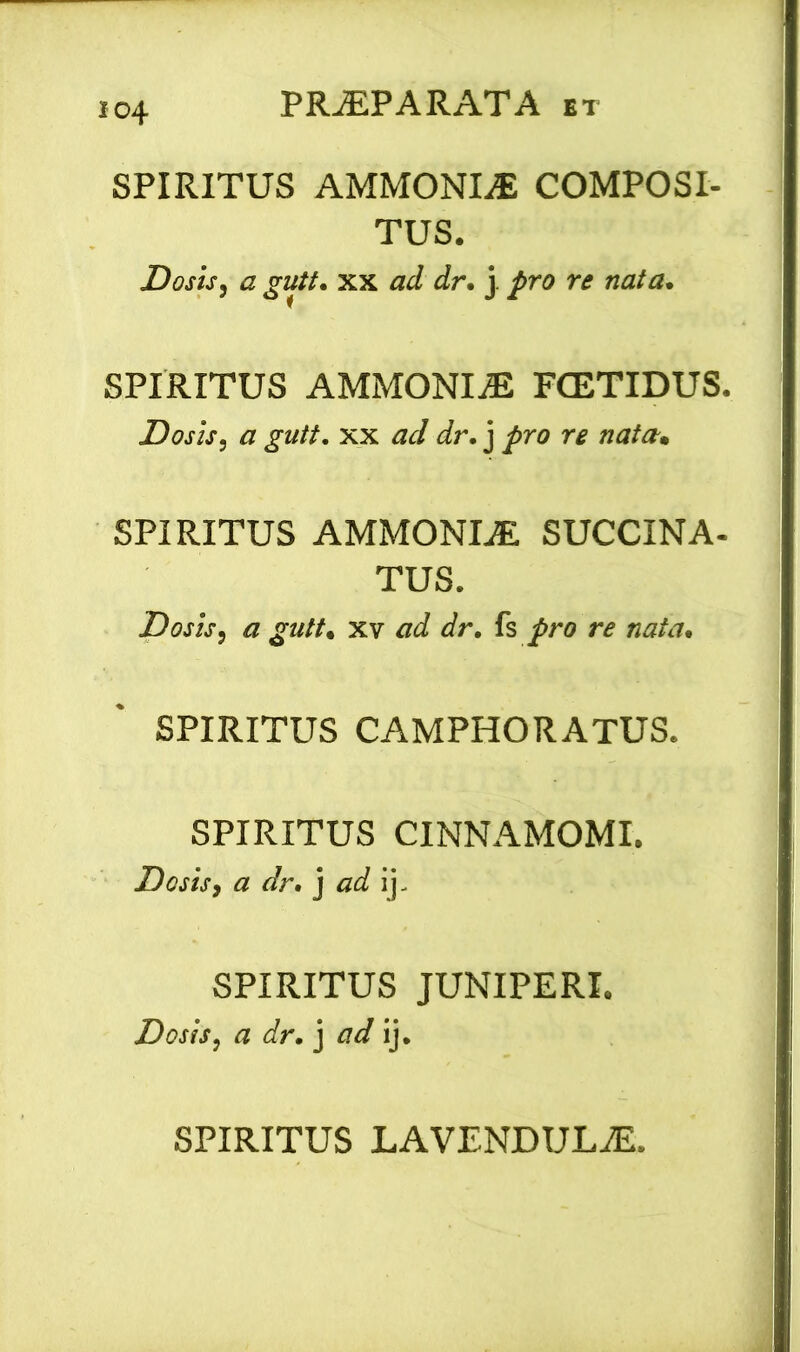 SPIRITUS AMMONIE COMPOSI- TUS. Dosis, a gutt. xx ad dr. j pro re nata. SPIRITUS AMMONIaE FCETIDUS. Dosis, a gutt. xx ad dr. j pro re nata. SPIRITUS AMMONLE SUCCINA- TUS. Dosis, a gutt. xv ad dr. fs pro re nata. SPIRITUS CAMPHORATUS. SPIRITUS CINNAMOMI. Dosis, a dr. j ad ij. SPIRITUS JUNIPERI. Dosis, a dr. j ad ij. SPIRITUS LAVENDULaE.
