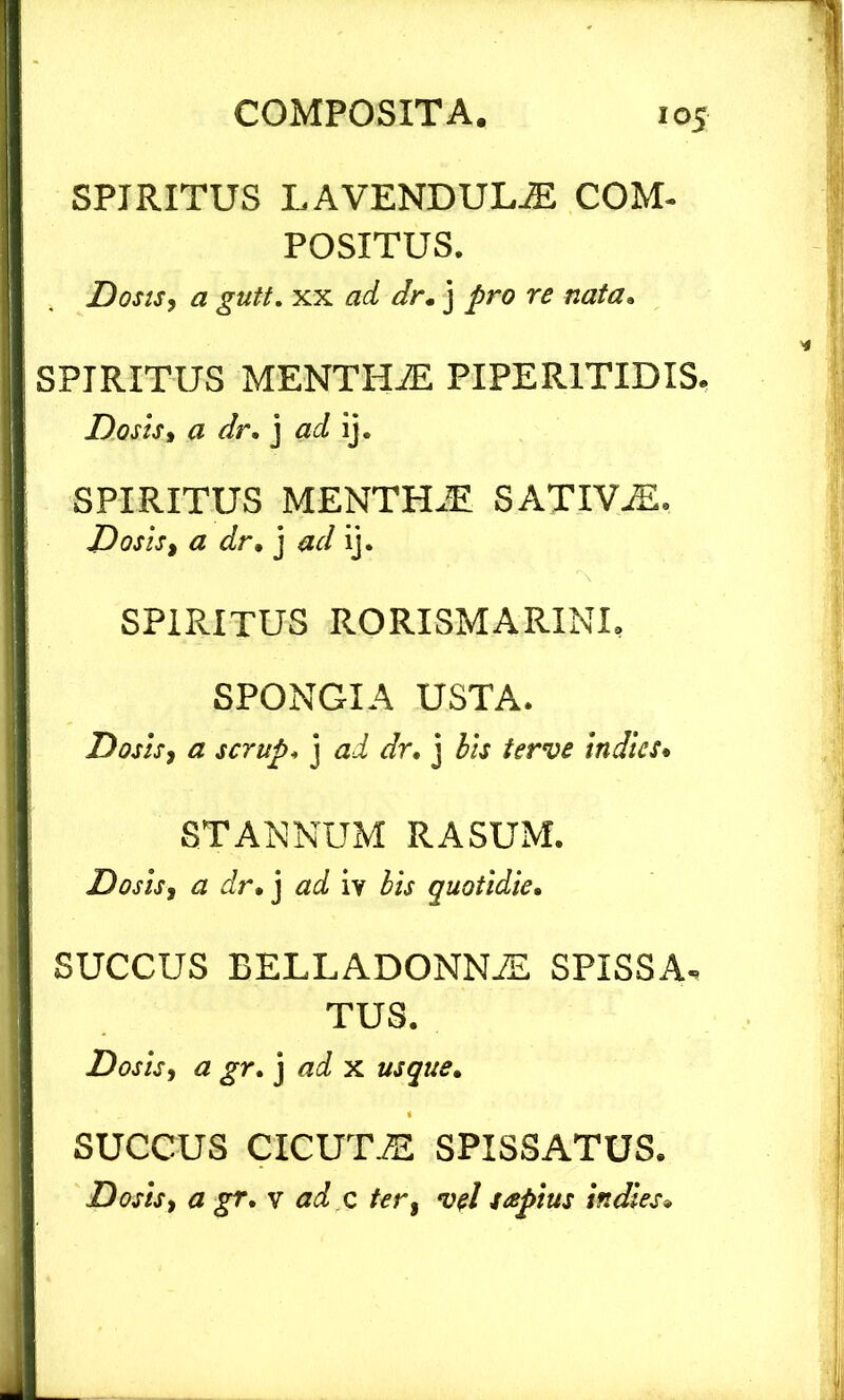 SPIRITUS LAVENDULiE COM- POSITUS. Dosis, a gutt. xx ad dr.) pro re nata. SPIRITUS MENTH2E PIPERITIDIS. Dosis, a dr. j ad ij. SPIRITUS MENTHJE SATIVAE. Dosis, a dr. j ad ij. SPIRITUS RORISMARINI, SPONGIA USTA. Dosis, a scrup. j ad dr. j bis terve indice. STANNUM RASUM. Dosis, a dr. j ad iv bis quotidie. SUCCUS EELLADONNiE SPISSA, TUS. Dosis, a gr. j ad x usque. SUCCUS C1CUTJE SPISSATUS. Dosis, a gr. v ad c ter, vel itepius i.dies.