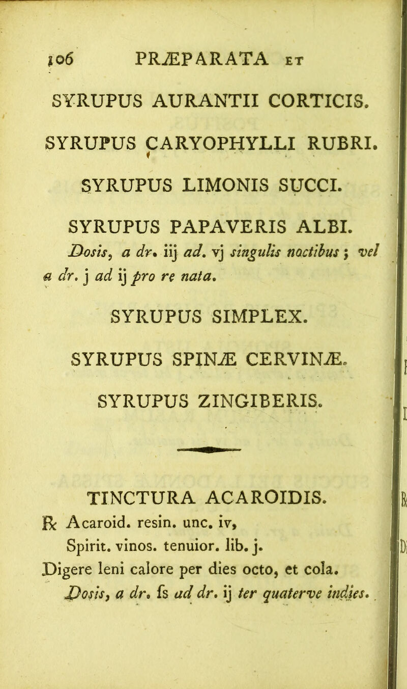 SYRUPUS AURANTII CORTICIS. SYRUPUS CARYOPHYLLI RUBRI. SYRUPUS LIMONIS SUCCI. SYRUPUS PAPAVERIS ALBI. Desis, a dr. iij ad. vj singulis noctibus; vel a dr. j ad ij pro re nata. SYRUPUS SIMPLEX. SYRUPUS spina: CERVINA. SYRUPUS ZINGIBERIS. TINCTURA ACAROIDIS. R Acaroid. resin. unc. iv, Spirit. vinos, tenuior, lib. j. Digere leni calore per dies octo, et cola. Dosis, a dr. fs ad dr. ij ter quaterve indies.