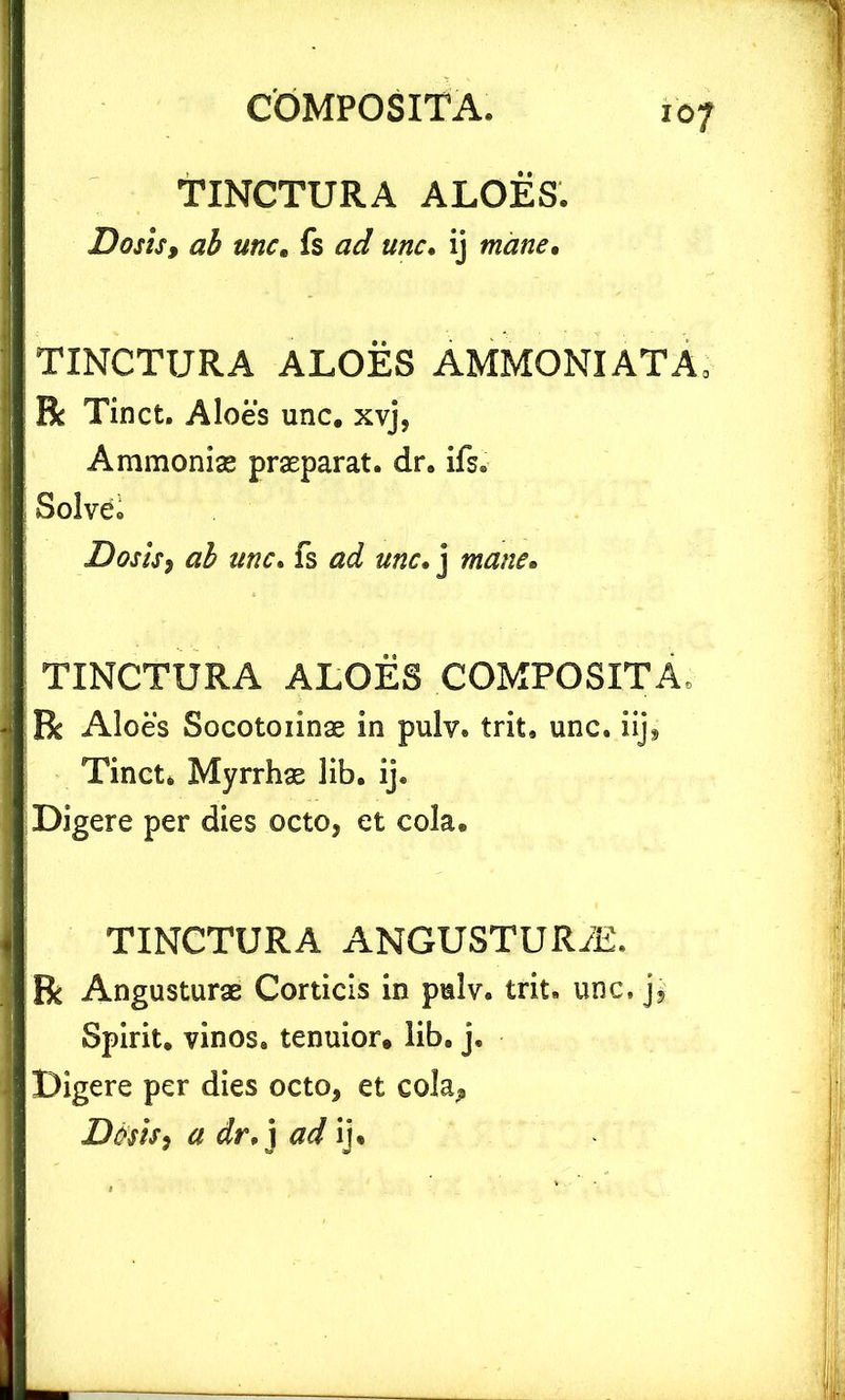 TINCTURA ALOES. Dos is, ab unc. fs ad unc. ij mane. TINCTURA ALOES AMMONIATA, R Tinct. Aloes unc. xvj, Ammoniae praeparat. dr. ifs. Solvet Dosis, ab unc. fs d unc. j mane. TINCTURA ALOES COMPOSITA, R Aloes Socotoiinae in pulv. trit. unc. iij, Tinct. Myrrhae lib. ij. Digere per dies octo, et cola. TINCTURA ANGUSTUR7E. R Angusturae Corticis in pulv. trit. unc, j, Spirit. vinos, tenuior, lib. j. Digere per dies octo, et cola, Desis3 a dr,\ ad ij*