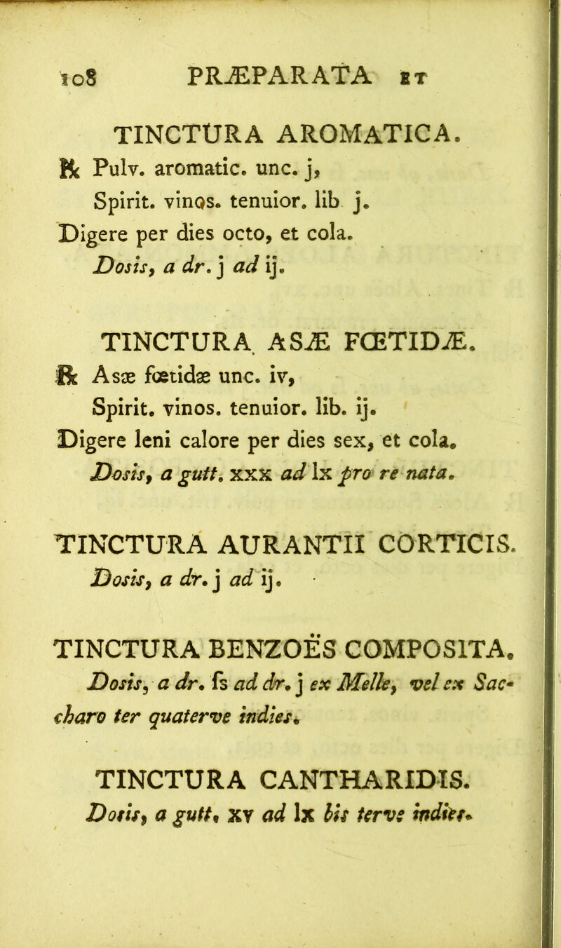 TINCTURA AROMATICA. Pulv. aromatic. unc. j, Spirit. vinqs. tenuior, lib j. Digere per dies octo, et cola. Dosis, a dr. j ad ij. TINCTURA ASaE FCETIDaE. Uc Asae foetidas unc. iv, Spirit. vinos, tenuior, lib. ij. Digere leni calore per dies sex, et cola. Dosis, a gutt. xxx ad Ix pro re nata. TINCTURA AURANTII CORTICIS. Dosis, a dr. j ad ij. TINCTURA BENZOES COMPOSITA. Dosis, a dr. fs ad dr. j Melie y vel ex Sac- charo ter quaterve indi es. TINCTURA CANTHARIDIS. Dotis, a gutt• xv ad 1 x iis terve tndkt*