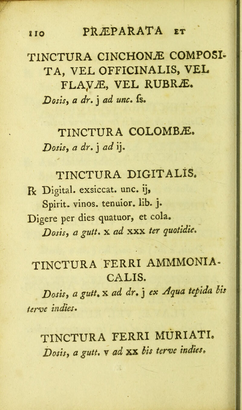 J IO TINCTURA CINCHONiE COMPOSI- TA, VEL OFFICINALIS, VEL FLAyAE, VEL RUBR.E. Dosls, a dr. j ad unc. fs. TINCTURA COLOMBiE. Dosls, a dr. j ad ij. TINCTURA DIGITALIS. R Digital, exsiccat, unc. ij, Spirit. vinos, tenuior, lib. j. Digere per dies quatuor, et cola. Dosls, a gutt. x ad xxx ter quotidie. TINCTURA FERRI AMMMONIA- CALIS. Dosls, a gutt. x ad dr. j ex Aqua tepida iis terve indies. TINCTURA FERRI MURIATI.