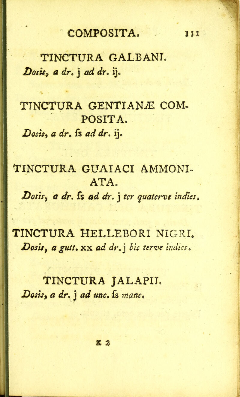 TINCTURA GALBANI. Dosk$ a dr*] ad dr. ij. TINCTURA GENTIANiE COM- POSITA. Dosis, a dr• fs ad dr. ij. TINCTURA GUAIACI AMMONI- ATA. Dosts$ a dr, fs ad dr, j fer quaterve indies3 TINCTURA HELLEBORI NIGRI. Dosis y a gutt* xx ad dr*] bis ter ve indies. TINCTURA JALAPIL Dosis» a dr» j ad unc. fs