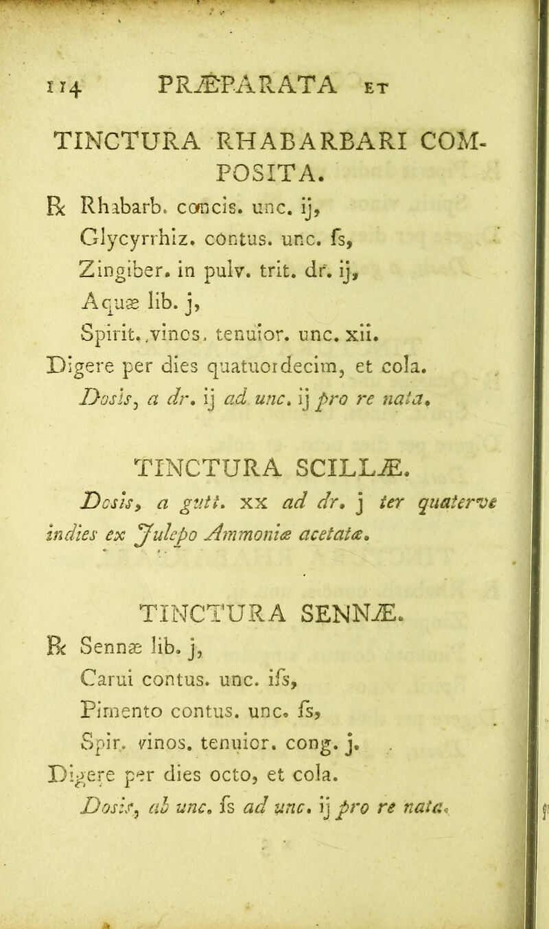 IT4 TINCTURA RHABARBARI COM- POSITA- Px Rhabarb. concis. unc. ij, Glycyrrhlz. contus, unc. fs, Zingiber, in pulv. trit. dr. ij. Aquas lib. j, Spirit. ,vinos, tenuior, unc. xii. Digere per dies quatuordecim, et cola. Dos Is, a dr. ij ad unc. ij pro re nata, TINCTURA SCILLiE. Desis, a gutt. xx ad dr, j ier qaatervs indies ex Julepo Ammonia acetaia. TINCTURA SENNiE. R Sennae lib. j, Carui contus, unc. ifs, Pirnento contus, unc. fs, Spir, vinos. tenuior, cong. j. Digere per dies octo, et cola. Dostf, ab unc, fs ad unc. ij pro re nata.