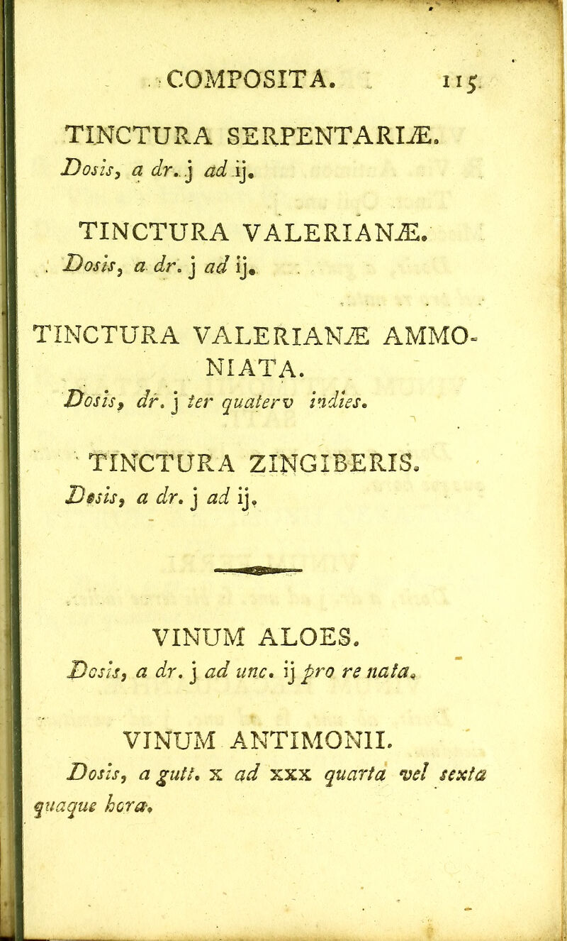 ii* TINCTURA SERPENTARIiE. Dosis, a dr. j ad ij. TINCTURA VALERIANAE. . Dosis, a dr. j ad ij. TINCTURA VALERIANAE AMMO- NIATA. Desis, dr. j ter quaterv indi es* TINCTURA ZINGIBERIS, Desis, a dr. j ad ij. VINUM ALOES. Do sis, a dr. j ad une. ij pro re nata* VINUM ANTXMONII. Dosis, a gutt* x xxx quarta vel sexta quaque hora*