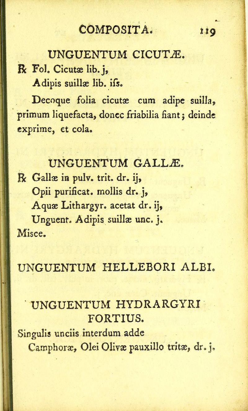 t%9 UNGUENTUM CICUTAE. Bc Fol. Cicutae lib. j, Adipis suillae lib. ifs. Decoque folia cicutae cum adipe suilla, primum liquefacta, donec friabilia fiant; deinde exprime, et cola» UNGUENTUM GALLAL Bc Gallae in pulv. trit. dr. ij, Opii purificat, mollis dr. j, Aquae Lithargyr. acetat dr. ij, Unguent. Adipis suillae unc. j. Misce. UNGUENTUM HELLEBORI ALBL UNGUENTUM HYDRARGYRX FORTIUS. Singulis unciis interdum adde Camphorae, Olei Olivae pauxillo tritae, dr. j.