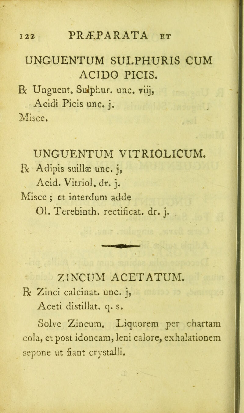 UNGUENTUM SULPHURIS CUM ACIDO PICIS. R Unguent. Sulphur, unc. viij, Acidi Picis unc. j. Misce. UNGUENTUM VITRIOLICUM. R Adipis suillse unc. j, Acid. Vitriol, dr. j. Misce ; et interdum adde 01. Terebinth. rectificat. dr. j. ZINCUM ACETATUM. R Zinci calcinat. unc. j, Aceti distillat. q. s. Solve Zincum. Liquorem per chartam cola, et post idoneam, leni calore, exhalationem sepone ut fiant crystalli.