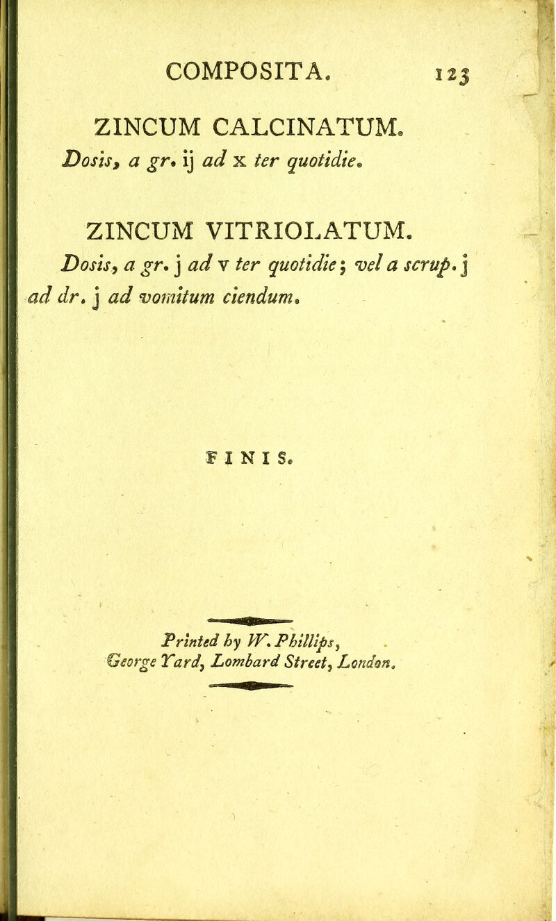 ZINCUM CALCINATUMe Do sis i a gr• ij ad x ter quotidie• ZINCUM VITRIOLATUM. Do sis, a gr, j ad v ter quotidie; vel a scrup. j ad dr, j vomitum ciendum• FINIS. Printed hy VV. Phillips, George Tard, Lombard Street, Lendem.