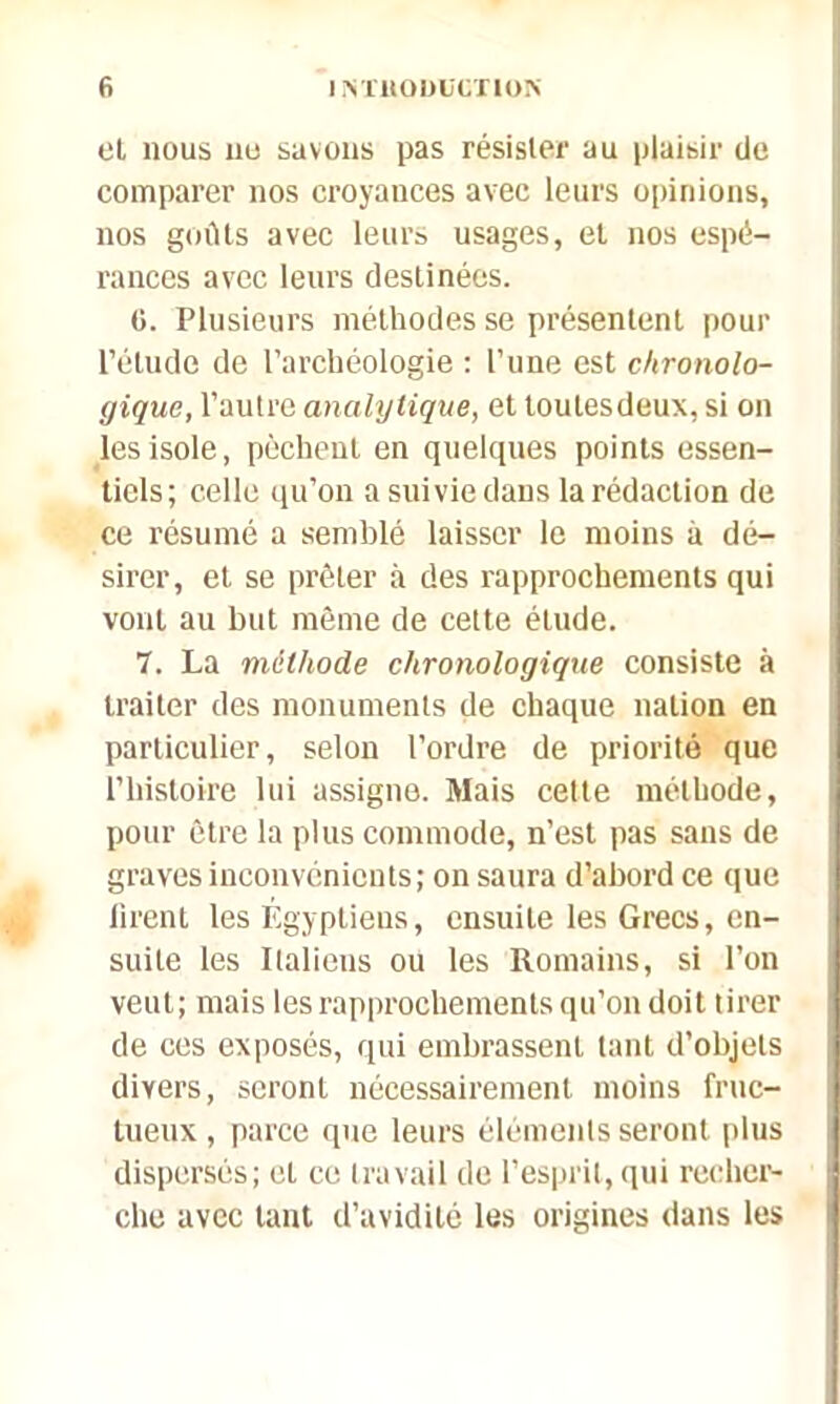 et nous ne savons pas résister au plaisir de comparer nos croyances avec leurs opinions, nos goûts avec leurs usages, et nos espé- rances avec leurs destinées. 0. Plusieurs méthodes se présentent pour l’étude de l’archéologie : l’une est chronolo- gique, l’autre analytique, et toulesdeux, si on les isole, pèchent en quelques points essen- tiels ; celle qu’on a suivie dans la rédaction de ce résumé a semblé laisser le moins à dé- sirer, et se prêter à des rapprochements qui vont au but même de cette élude. 7. La méthode chronologique consiste à traiter des monuments de chaque nation en particulier, selon l’ordre de priorité que l’histoire lui assigne. Mais cette méthode, pour être la plus commode, n’est pas sans de graves inconvénients; on saura d’abord ce que firent les Égyptiens, ensuite les Grecs, en- suite les Italiens ou les Romains, si l’on veut; mais les rapprochements qu’on doit tirer de ces exposés, qui embrassent tant d’objets divers, seront nécessairement moins fruc- tueux , parce que leurs éléments seront plus dispersés; et ce travail de l’esprit, qui recher- che avec tant d’avidité les origines dans les