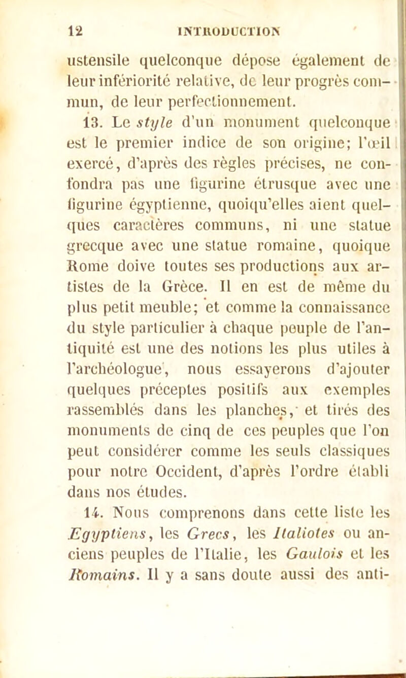 ustensile quelconque dépose également de leur infériorité relative, de leur progrès com- mun, de leur perfectionnement. 13. Le style d’un monument quelconque est le premier indice de son origine; l'œil exercé, d’après des règles précises, ne con- fondra pas une figurine étrusque avec une figurine égyptienne, quoiqu’elles aient quel- ques caractères communs, ni une statue grecque avec une statue romaine, quoique Rome doive toutes ses productions aux ar- tistes de la Grèce. Il en est de même du plus petit meuble; et comme la connaissance du style particulier à chaque peuple de l’an- tiquilé est une des notions les plus utiles à l’archéologue, nous essayerons d’ajouter quelques préceptes positifs aux exemples rassemblés dans les planches,' et tirés des monuments de cinq de ces peuples que l’on peut considérer comme les seuls classiques pour notre Occident, d’après l’ordre établi dans nos études. 14. Nous comprenons dans cette liste les Egyptiens, les Grecs, les Ilalioles ou an- ciens peuples de l’Italie, les Gaulois et les Romains. Il y a sans doute aussi des anti-