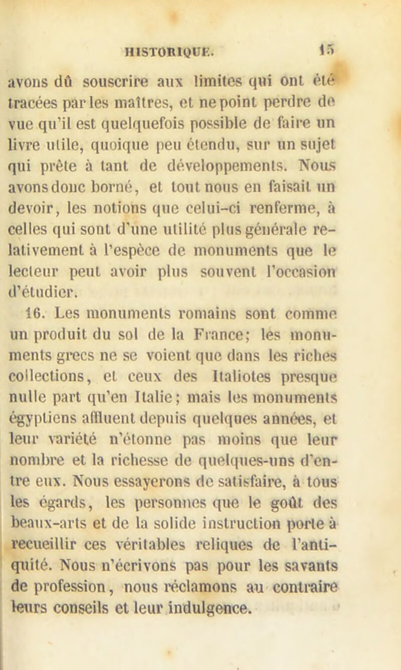 avons dû souscrire aux limites qui ont été tracées parles maîtres, et ne point perdre de vue qu’il est quelquefois possible de faire un livre utile, quoique peu étendu, sur un sujet qui prête à tant de développements. Nous avons donc borné, et tout nous en faisait un devoir, les notions que celui-ci renferme, à celles qui sont d'une utilité plus générale re- lativement à l’espèce de monuments que le lecteur peut avoir plus souvent l’occasion d’étudier. 16. Les monuments romains sont comme un produit du sol delà France; les monu- ments grecs ne se voient que dans les riches collections, et ceux des Ilaliotes presque nulle part qu’en Italie; mais les monuments égyptiens affluent depuis quelques années, et leur variété n’étonne pas moins que leur nombre et la richesse de quelques-uns d’en- tre eux. Nous essayerons de satisfaire, à tous les égards, les personnes que le goût des beaux-arts et de la solide instruction porte à recueillir ces véritables reliques de l’anti- quité. Nous n’écrivons pas pour les savants de profession, nous réclamons au contraire leurs conseils et leur indulgence.