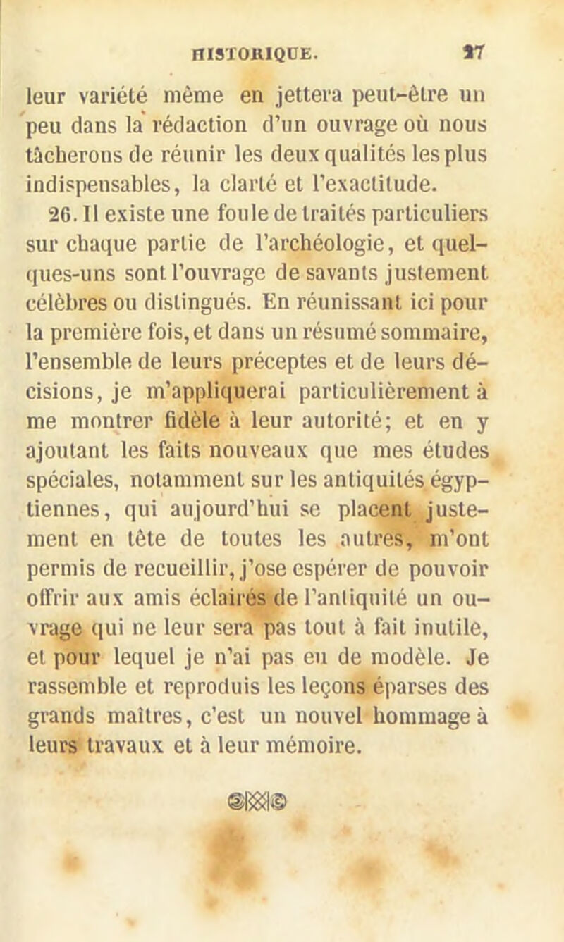 leur variété même en jettera peut-être un peu clans la rédaction d’un ouvrage où nous tacherons de réunir les deux qualités les plus indispensables, la clarté et l’exactitude. 26. Il existe une foule de traités particuliers sur chaque partie de l’archéologie, et quel- ques-uns sont l’ouvrage de savants justement célèbres ou distingués. En réunissant ici pour la première fois, et dans un résumé sommaire, l’ensemble de leurs préceptes et de leurs dé- cisions, je m’appliquerai particulièrement à me montrer fidèle à leur autorité; et en y ajoutant les faits nouveaux que mes études spéciales, notamment sur les antiquités égyp- tiennes, qui aujourd’hui se placent Juste- ment en tête de toutes les autres, m’ont permis de recueillir, j’ose espérer de pouvoir offrir aux amis éclairés de l’antiquité un ou- vrage qui ne leur sera pas tout à fait inutile, et pour lequel je n’ai pas eu de modèle. Je rassemble et reproduis les leçons éparses des grands maîtres, c'est un nouvel hommage à leurs travaux et à leur mémoire.