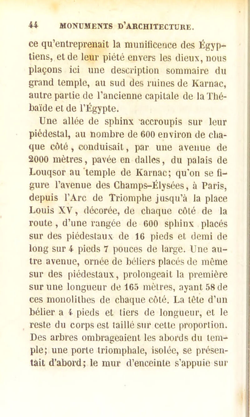 ce qu’entreprenait la munificence des Égyp- tiens, et de leur piété envers les dieux, nous plaçons ici une description sommaire du grand temple, au sud des ruines de Karnac, autre partie de l’ancienne capitale de laThé- baïde et de l’Égypte. Une allée de sphinx accroupis sur leur piédestal, au nombre de 600 environ de cha- que côté, conduisait, par une avenue de 2000 mètres, pavée en dalles, du palais de Louqsor au temple de Karnac; qu'on se fi- gure l’avenue des Champs-Elysées, à Paris, depuis l’Arc de Triomphe jusqu’à la place Louis XV, décorée, de chaque côté de la roule, d’une rangée de 600 sphinx placés sur des piédestaux de 16 pieds et demi de long sur 4 pieds 7 pouces de large. Une au- tre avenue, ornée de béliers placés de même sur des piédestaux, prolongeait la première sur une longueur de 165 mètres, ayant 58 de ces monolithes de chaque côté. La tête d’un bélier a 4 pieds et tiers de longueur, et le reste du corps est taillé sur cette proportion. Des arbres ombrageaient les abords du tem- ple; une porte triomphale, isolée, se présen- tait d’abord; le mur d’enceinte s'appuie sur