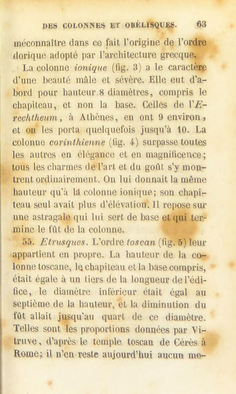 méconnaître dans ce fait l’origine de l’ordre dorique adopté par l’architecture grecque. La colonne ionique (fig. 3) a le caractère d’une beauté mâle et sévère. Elle eut d’a- bord pour hauteur 8 diamètres, compris le chapiteau, et non la base. Celles de YE- rechtheum, à A thènes, en ont 9 environ, et on les porta quelquefois jusqu’à 10. La colonne corinthienne (lig. b) surpasse toutes les autres en élégance et en magniticence ; tous les charmes de l’art et du goût s’y mon- trent ordinairement. On lui donnait la même hauteur qu’à la colonne ionique; son chapi- teau seul avait plus d’élévation. Il repose sur une astragale qui lui sert de base et qui ter- mine le fût de la colonne. 55. Etrusques. L’ordre toscan (fig. 5) leur appartient en propre. La hauteur de la co- lonne toscane, lq chapiteau et la base compris, était égale à un tiers de la longueur de l’édi- fice, le diamètre inférieur était égal au septième de la hauteur, et la diminution du fût allait jusqu'au quart de ce diamètre. Telles sont les proportions données par Vi- truve, d’après le temple toscan de Cérès à Rome; il n’en reste aujourd’hui aucun me-