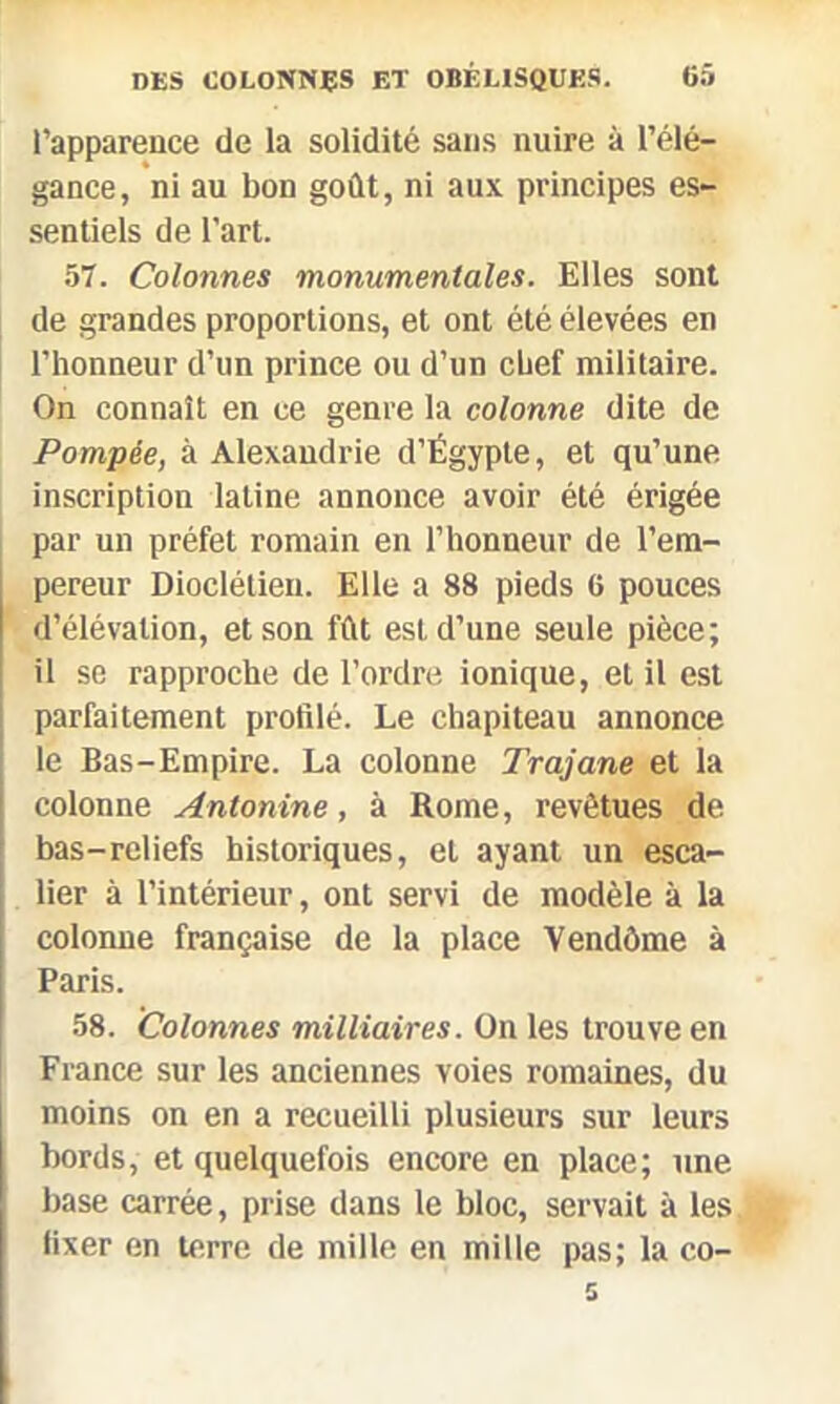 l’apparence de la solidité sans nuire à l’élé- gance, ni au bon goût, ni aux principes es- sentiels de l'art. 57. Colonnes monumentales. Elles sont de grandes proportions, et ont été élevées en l’honneur d’un prince ou d’un chef militaire. On connaît en ce genre la colonne dite de Pompée, à Alexandrie d’Égypte, et qu’une inscription latine annonce avoir été érigée par un préfet romain en l’honneur de l’em- pereur Dioclétien. Elle a 88 pieds 6 pouces d’élévation, et son fût est d’une seule pièce; il se rapproche de l’ordre ionique, et il est parfaitement profilé. Le chapiteau annonce le Bas-Empire. La colonne Trajane et la colonne Antonine, à Rome, revêtues de bas-reliefs historiques, et ayant un esca- lier à l’intérieur, ont servi de modèle à la colonne française de la place Vendôme à Paris. 58. Colonnes milliaires. On les trouve en France sur les anciennes voies romaines, du moins on en a recueilli plusieurs sur leurs bords, et quelquefois encore en place; une base carrée, prise dans le bloc, servait à les fixer en terre de mille en mille pas; la co-