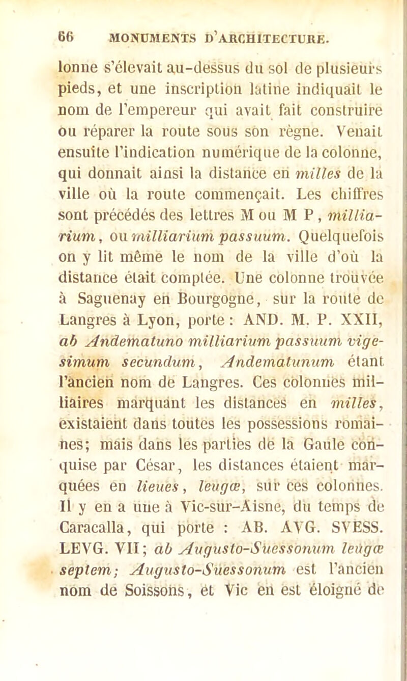 loune s’élevait au-dessus du sol de plusieurs pieds, et une inscription latine indiquait le nom de l’empereur qui avait fait construire ou réparer la route sous son règne. Venait ensuite l’indication numérique de la colonne, qui donnait ainsi la distance en milles de la ville où la route commençait. Les chiffres sont précédés des lettres M ou M P, millia- rium, ou milliarium passuum. Quelquefois on y lit même le nom de la ville d’où la distance était comptée. Une colonne trouvée à Saguenay en Bourgogne, sur la route de Langres à Lyon, porte : AND. M. P. XXII, al> Andemaluno milliarium passuum vige- simum secundum, Andematunum étant l’ancien nom de Langres. Ces colonnes mil- liaires marquant les distances en milles, existaient dans toutes les possessions romai- nes; mais dans les parties de la Gaule con- quise par César, les distances étaient mar- quées en lieues, leùgœ, sur ces colonnes. Il y en a une à Vic-sur-Aisne, du temps de Caracalla, qui porte : AB. AYG. SVESS. LEVG. VII; a b Augusto-Suessonum leùgœ septem; Augusto-Suessonum est l’ancien nom de Soissons , ét Vie en est éloigné de