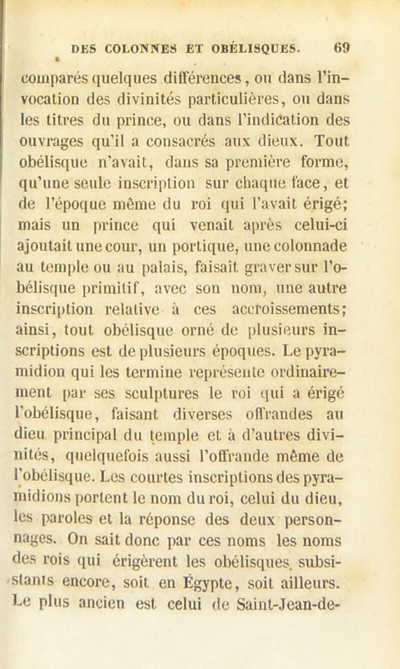 • comparés quelques différences, ou dans l’in- vocation des divinités particulières, ou dans les titres du prince, ou dans l’indication des ouvrages qu’il a consacrés aux dieux. Tout obélisque n’avait, dans sa première forme, qu’une seule inscription sur chaque face, et de l’époque môme du roi qui l’avait érigé; mais un prince qui venait après celui-ci ajoutait une cour, un portique, une colonnade au temple ou au palais, faisait graver sur l’o- bélisque primitif, avec son nom, une autre inscription relative à ces accroissements; ainsi, tout obélisque orné de plusieurs in- scriptions est de plusieurs époques. Le pyra- midion qui les termine représente ordinaire- ment par ses sculptures le roi qui a érigé l'obélisque, faisant diverses offrandes au dieu principal du temple et à d’autres divi- nités, quelquefois aussi l’offrande même de l’obélisque. Les courtes inscriptions des pyra- midions portent le nom du roi, celui du dieu, les paroles et la réponse des deux person- nages. On sait donc par ces noms les noms des rois qui érigèrent les obélisques, subsi- stants encore, soit en Égypte, soit ailleurs. Le plus ancien est celui de Saint-Jean-de-