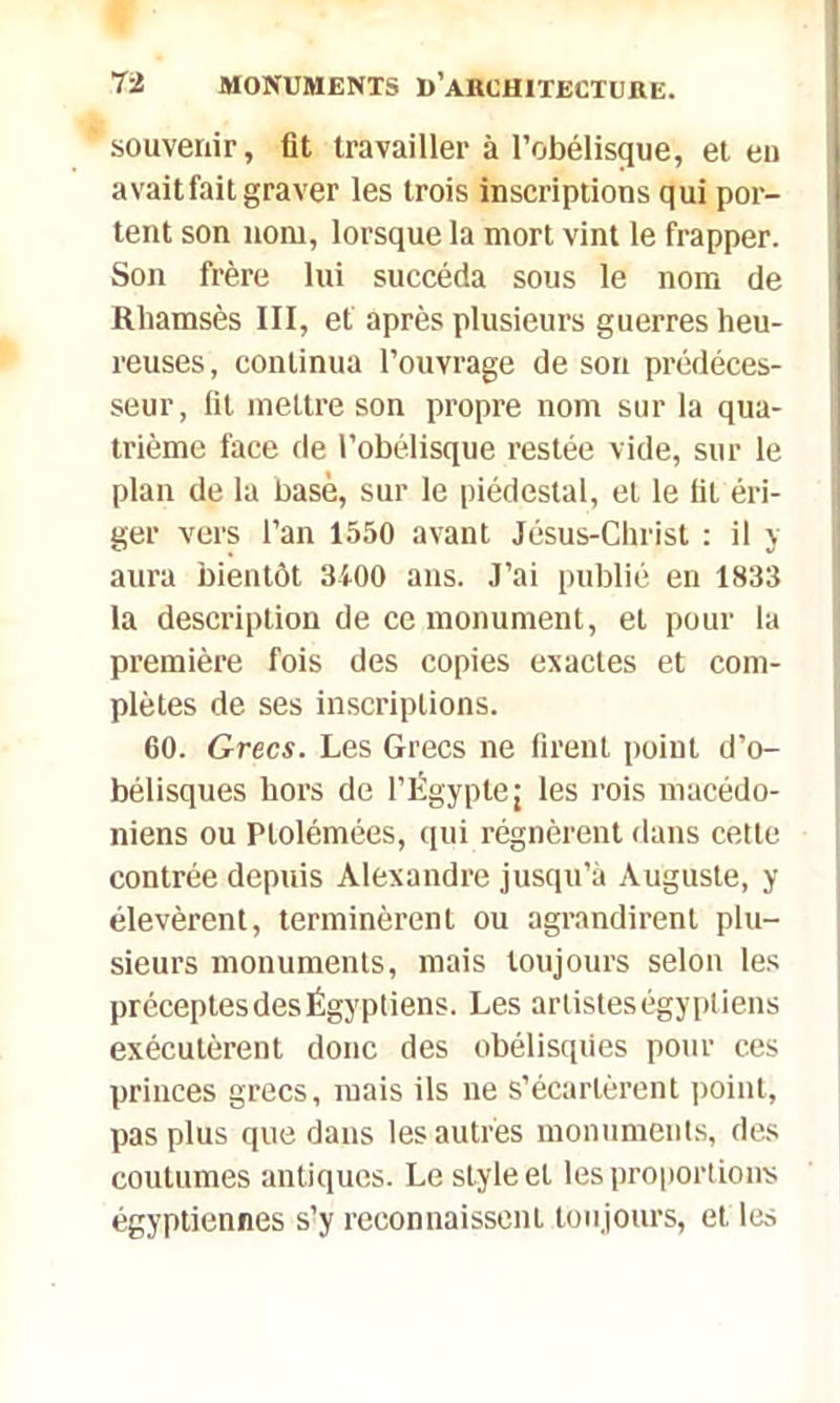 souvenir, fit travailler à l'obélisque, et en avait fait graver les trois inscriptions qui por- tent son nom, lorsque la mort vint le frapper. Son frère lui succéda sous le nom de Rhamsès III, et après plusieurs guerres heu- reuses, continua l’ouvrage de son prédéces- seur, fil mettre son propre nom sur la qua- trième face de l’obélisque restée vide, sur le plan de la basé, sur le piédestal, et le fil éri- ger vers l’an 1550 avant Jésus-Christ : il y aura bientôt 3100 ans. J’ai publié en 1833 la description de ce monument, et pour la première fois des copies exactes et com- plètes de ses inscriptions. 60. Grecs. Les Grecs ne firent point d’o- bélisques hors de l’Égyptej les rois macédo- niens ou Ptolémées, qui régnèrent dans cette contrée depuis Alexandre jusqu’à Auguste, y élevèrent, terminèrent ou agrandirent plu- sieurs monuments, mais toujours selon les préceptes des Égyptiens. Les artistes égyptiens exécutèrent donc des obélisques pour ces princes grecs, mais ils ne s’écartèrent point, pas plus que dans les autres monuments, des coutumes antiques. Le style et les proportions égyptiennes s!y reconnaissent toujours, elles