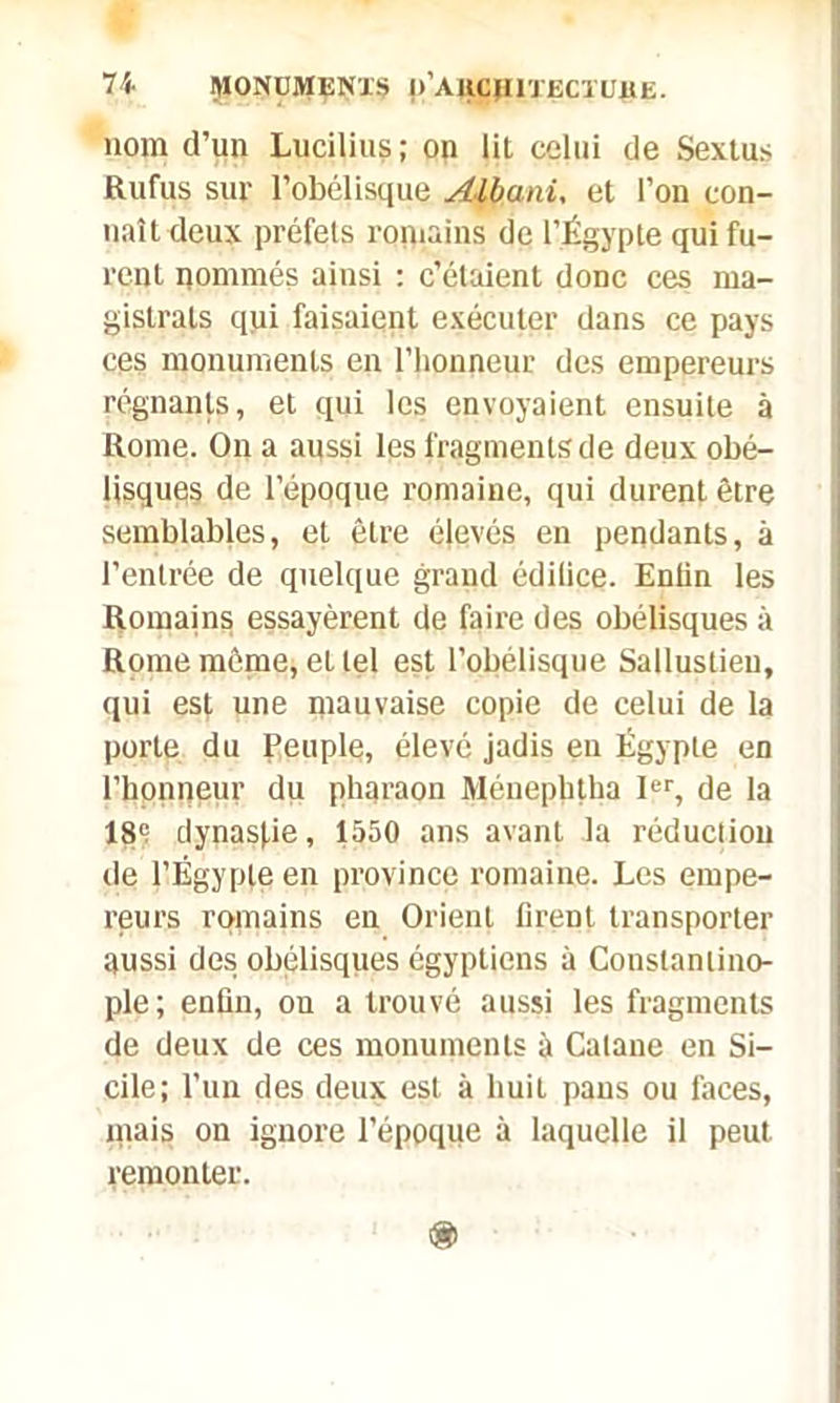 110m d’un Lucilius ; on lit celui de Sextus Rufus sur l’obélisque Albani, et l’on con- naît deux préfets romains de l’Égypte qui fu- rent nommés ainsi : c’étaient donc ces ma- gistrats qui faisaient exécuter dans ce pays ces monuments en l'honneur des empereurs régnants, et qui les envoyaient ensuite à Rome. On a aussi les fragments de deux obé- lisques de l’époque romaine, qui durent être semblables, et être élevés en pendants, à l’entrée de quelque grand édifice. Enfin les Romains essayèrent de faire des obélisques à Rome môme, et tel est l’obélisque Sallustieu, qui es|, une mauvaise copie de celui de la porte du peuple, élevé jadis eu Égypte en l’honneur du pharaon Ménephtha Ier, de la 189 dynasfie, 1550 ans avant la réduction île l’Égypte en province romaine. Les empe- reurs romains en Orient firent transporter aussi des obélisques égyptiens à Constantino- ple ; enfin, on a trouvé aussi les fragments de deux de ces monuments à Calane en Si- cile; l’un des deux est à huit pans ou faces, mais on ignore l’époque à laquelle il peut remonter.